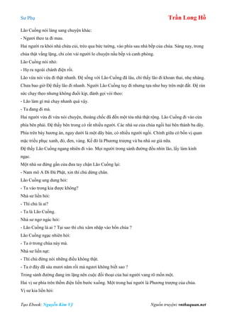 Sư Phụ Trần Long Hồ
Tạo Ebook: Nguyễn Kim Vỹ Nguồn truyện: vnthuquan.net
Lão Cuồng nói lảng sang chuyện khác:
- Ngươi theo ta đi mau.
Hai người ra khỏi nhà chứa củi, trèo qua bức tường, vào phía sau nhà bếp của chùa. Sáng nay, trong
chùa thật vắng lặng, chỉ còn vài người lo chuyện nấu bếp và canh phòng.
Lão Cuồng nói nhỏ:
- Họ ra ngoài chánh điện rồi.
Lão vừa nói vừa đi thật nhanh. Đệ sống với Lão Cuồng đã lâu, chỉ thấy lão đi khoan thai, nhẹ nhàng.
Chưa bao giờ Đệ thấy lão đi nhanh. Người Lão Cuồng tuy đi nhưng tựa như bay trên mặt đất. Đệ rán
sức chạy theo nhưng không đuổi kịp, đành gọi vòi theo:
- Lão làm gì mà chạy nhanh quá vậy.
- Ta đang đi mà.
Hai người vừa đi vừa nói chuyện, thoáng chốc đã đến một tòa nhà thật rộng. Lão Cuồng đi vào cửa
phía bên phải. Đệ thấy bên trong có rất nhiều người. Các nhà sư của chùa ngồi hai bên thành ba dãy.
Phía trên bày hương án, ngay dưới là một dãy bàn, có nhiều người ngồi. Chính giữa có bốn vị quan
mặc triều phục xanh, đỏ, đen, vàng. Kế đó là Phương trượng và ba nhà sư già nữa.
Đệ thấy Lão Cuồng ngang nhiên đi vào. Mọi người trong sảnh đường đều nhìn lão, lấy làm kinh
ngạc.
Một nhà sư đứng gần cửa đưa tay chận Lão Cuồng lại:
- Nam mô A Di Đà Phật, xin thí chủ dừng chân.
Lão Cuồng ung dung hỏi:
- Ta vào trong kia được không?
Nhà sư liền hỏi:
- Thí chủ là ai?
- Ta là Lão Cuồng.
Nhà sư ngơ ngác hỏi:
- Lão Cuồng là ai ? Tại sao thí chủ xâm nhập vào bổn chùa ?
Lão Cuồng ngạc nhiên hỏi:
- Ta ở trong chùa này mà.
Nhà sư liền nạt:
- Thí chủ đừng nói những điều không thật.
- Ta ở đây đã sáu mươi năm rồi mà ngươi không biết sao ?
Trong sảnh đường đang im lặng nên cuộc đối thoại của hai người vang rõ mồn một.
Hai vị sư phía trên thềm điện liền bước xuống. Một trong hai người là Phương trượng của chùa.
Vị sư kia liền hỏi:
 