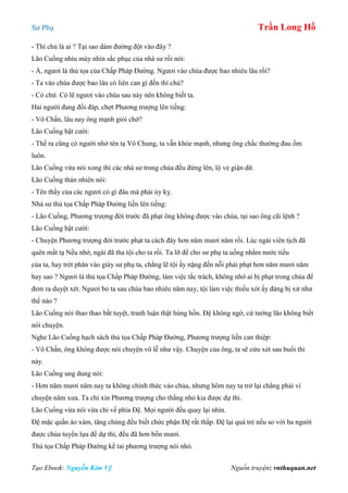 Sư Phụ Trần Long Hồ
Tạo Ebook: Nguyễn Kim Vỹ Nguồn truyện: vnthuquan.net
- Thí chủ là ai ? Tại sao dám đường đột vào đây ?
Lão Cuồng nhíu mày nhìn sắc phục của nhà sư rồi nói:
- À, ngươi là thủ tọa của Chấp Pháp Đường. Ngươi vào chùa được bao nhiêu lâu rồi?
- Ta vào chùa được bao lâu có liên can gì đến thí chủ?
- Có chứ. Có lẽ ngươi vào chùa sau này nên không biết ta.
Hai người đang đối đáp, chợt Phương trượng lên tiếng:
- Vô Chấn, lâu nay ông mạnh giỏi chớ?
Lão Cuồng bật cười:
- Thế ra cũng có người nhớ tên tạ Vô Chung, ta vẫn khỏe mạnh, nhưng ông chắc thường đau ốm
luôn.
Lão Cuồng vừa nói xong thì các nhà sư trong chùa đều đứng lên, lộ vẻ giận dữ.
Lão Cuồng thản nhiên nói:
- Tên thầy của các ngươi có gì đâu mà phải úy kỵ.
Nhà sư thủ tọa Chấp Pháp Đường liền lên tiếng:
- Lão Cuồng, Phương trượng đời trước đã phạt ông không được vào chùa, tại sao ông cãi lệnh ?
Lão Cuồng bật cười:
- Chuyện Phương trượng đời trước phạt ta cách đây hơn năm mươi năm rồi. Lúc ngài viên tịch đã
quên mất tạ Nếu nhớ, ngài đã tha tội cho ta rồi. Ta lỡ để cho sư phụ ta uống nhằm nước tiểu
của ta, hay trét phân vào giày sư phụ ta, chẳng lẽ tội ấy nặng đến nỗi phải phạt hơn năm mươi năm
hay sao ? Ngươi là thủ tọa Chấp Pháp Đường, làm việc tắc trách, không nhớ ai bị phạt trong chùa để
đem ra duyệt xét. Ngươi bỏ ta sau chùa bao nhiêu năm nay, tội làm việc thiếu xót ấy đáng bị xử như
thế nào ?
Lão Cuồng nói thao thao bất tuyệt, tranh luận thật hùng hồn. Đệ không ngờ, cứ tưởng lão không biết
nói chuyện.
Nghe Lão Cuồng hạch sách thủ tọa Chấp Pháp Đường, Phương trượng liền can thiệp:
- Vô Chấn, ông không được nói chuyện vô lễ như vậy. Chuyện của ông, ta sẽ cứu xét sau buổi thi
này.
Lão Cuồng ung dung nói:
- Hơn năm mươi năm nay ta không chính thức vào chùa, nhưng hôm nay ta trở lại chẳng phải vì
chuyện năm xưa. Ta chỉ xin Phương trượng cho thằng nhỏ kia được dự thi.
Lão Cuồng vừa nói vừa chỉ về phía Đệ. Mọi người đều quay lại nhìn.
Đệ mặc quần áo xám, tăng chúng đều biết chức phận Đệ rất thấp. Đệ lại quá trẻ nếu so với ba người
được chùa tuyển lựa để dự thi, đều đã hơn bốn mươi.
Thủ tọa Chấp Pháp Đường kề tai phương trượng nói nhỏ.
 