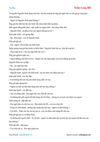 Sư Phụ Trần Long Hồ
Tạo Ebook: Nguyễn Kim Vỹ Nguồn truyện: vnthuquan.net
Trong khi Nguyễn Sinh đang kinh hãi , há hốc miệng thì ông già ngồi trên xe cất giọng vang như
tiếng chuông :
- Ngươi là Nguyễn Sinh phải không ?
Ông già hỏi đến hai lần mà Sinh vẫn chưa định thần lại được.
Một người đứng bên phải , mặc quần áo nghèo khổ , lên tiếng nhắc nhở :
- Nguyễn Sinh , sư phụ ta hỏi sao ngươi không trả lời ?
Sinh giật mình , run giọng đáp :
- Dạ , thưa ngài , con là Nguyễn Sinh.
Ông già gật gù :
- Tốt , ngươi vốn là đứa con hiếu thảo.
Nghe giọng ông già hòa hoãn và hiền lành , Nguyễn Sinh bớt sợ , bèn ấp úng hỏi :
- Thưa ngài là ai ? Tại sao ngài biết tên con ?
Ông già nghiêm nghị nói :
- Ngươi không cần biết ta là ai . Ngươi chỉ cần lắng nghe và trả lời những gì ta hỏi.
Nguyễn Sinh run sợ đáp :
- Dạ , xin ngài dạy bảo.
Ông già nghiêm giọng , hỏi lớn :
- Nguyễn Sinh , ngươi vốn hiếu kính , tại sao hôm nay định giết mẹ ?
Sinh giật mình , run rẩy đáp :
- Con không thể cứu mẹ nên định cùng chết với mẹ.
Ông già gằn giọng hỏi :
- Ngươi có biết tội bất hiếu nặng như thế nào hay không ?
Sinh sụp người , cúi đầu lạy :
- Tội con đáng chết . Xin ngài cho con chết để cứu mẹ.
- Ta không thể giết người để thế mạng cho kẻ khác , nhưng ta có cách cứu được mẹ ngươi.
Sinh mừng rỡ , dập đầu lạy :
- Xin ngài làm ơn cứu mẹ con . Bao nhiêu tội lỗi , con xin chịu hết.
- Công ơn sinh thành , dưỡng dục nặng như thế nào , ngươi có biết không ?
- Con biết . Thân xác này do mẹ tạo ra , con xin đem sinh mạng để cứu mẹ.
Ông già gật gù có vẻ bằng lòng :
- Ta không đòi ngươi chết . Ta chỉ hỏi , ngươi có dám đem tất cả sinh lực của ngươi để đổi cho mẹ
hay không ?
Sinh gật đầu , đáp ngay :
- Con chịu tất cả . Xin ngài giúp con.
 