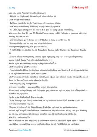 Sư Phụ Trần Long Hồ
Tạo Ebook: Nguyễn Kim Vỹ Nguồn truyện: vnthuquan.net
Vừa nghe xong, Phương trượng lên tiếng ngay:
- Thí chủ , trẻ đó phạm tội đánh sư huynh, chưa mãn hạn tội.
Lão Cuồng điềm nhiên nói:
- Ta không bàn về chuyện đó. Ta chỉ muốn nói rằng, nước tiểu tạ..
Lão Cuồng chưa nói xong thì Phương trượng cất cao giọng nói át:
- Vô Chấn, ngươi không được nói chuyện điên giữa chỗ trang nghiêm như thế này.
Mọi người đang theo dõi cuộc đối đáp của Phương trượng và Lão Cuồng thì vị quan mặc triều phục
đỏ đứng dậy, bực tức nói:
- Qúi vị muốn giải quyết chuyện nội bộ Ở đây hay là chúng ta hủy bỏ cuộc thi.
Giọng người này vang lên sang sảng trong sảnh đường.
Phương trượng nghe xong, liền quay lại cúi đầu:
- A Di Đà Phật, xin đại nhân cho bắt đầu cuộc thị Ta đồng ý cho thí chủ trẻ kia được tham dự cuộc
thi.
Lời tuyên bố của Phương trượng làm mọi người ngỡ ngàng. Tuy vậy, họ lại nghĩ rằng Phương
trượng vì danh dự của Phật môn mà phải chịu như vậy.
Sau lời tuyên bố của Phương trượng mọi người trở về chỗ cũ.
Lão Cuồng tiến lại gần Đệ, nói nhỏ:
- Ngươi phải nhớ, không chỉ nhìn bằng mắt mà còn nhìn bằng não. Người ta đi tới thì ngươi phải biết
đi lui. Người ta đi thuận thì ngươi phải đi ngược.
Lão Cuồng vừa dứt lời thì một nhà sư bước tới, dẫn Đệ đến ngồi trên một cái ghế bên cạnh ba nhà sư
dự thị Họ đang ngồi phía trước, gần thềm đại điện.
Lão Cuồng lẳng lặng lui ra phía sau.
Một người trong bốn vị quan giám khảo gõ một tiếng chuông.
Tức thì tất cả mọi người trong sảnh đường đều quay mặt ra sau, ngó vào tường. Rồi mỗi người rút ra
một khăn đen, tự bịt mắt.
Ba nhà sư dự thi cũng hành động y như vậy.
Đệ còn đang ngơ ngác thì một nhà sư bước tới, lấy khăn đen bịt mắt Đệ rồi xoay Đệ ra phía sau.
Một tiếng chuông nữa vang lên.
Bốn quân sĩ khiêng một bia đá từ phía sau, để vào bồn nước thật lớn ở giữa sảnh đường.
Thí sinh ngồi trên ghế, có thể nhìn trọn tấm bia và đọc được hết chữ của bài thợ Thời gian thi không
lâu mà cũng không mau. Khi nào nước trong bồn ngập hết tấm bia là xong một lần thi.
Một tiếng chuông vang lên.
Nhà sư đầu tiên bên phải được quay lại và mở khăn bịt mắt ra. Trước mắt người dự thi là tấm bia
bằng đá hoa cương có khấc nguyên một bài thơ bằng chữ cổ. Nét khắc thật sâu và rõ ràng.
 