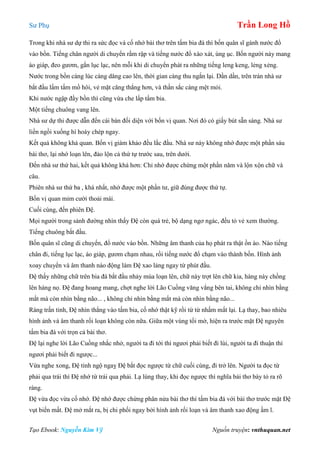 Sư Phụ Trần Long Hồ
Tạo Ebook: Nguyễn Kim Vỹ Nguồn truyện: vnthuquan.net
Trong khi nhà sư dự thi ra sức đọc và cố nhớ bài thơ trên tấm bia đá thì bốn quân sĩ gánh nước đổ
vào bồn. Tiếng chân người di chuyển rầm rập và tiếng nước đổ xào xát, ùng ục. Bốn người này mang
áo giáp, đeo gươm, gắn lục lạc, nên mỗi khi di chuyển phát ra những tiếng leng keng, lẻng xẻng.
Nước trong bồn càng lúc càng dâng cao lên, thời gian càng thu ngắn lại. Dần dần, trên trán nhà sư
bắt đầu lấm tấm mồ hôi, vẻ mặt căng thẳng hơn, và thần sắc càng mệt mỏi.
Khi nước ngập đầy bồn thì cũng vừa che lấp tấm bia.
Một tiếng chuông vang lên.
Nhà sư dự thi được dẫn đến cái bàn đối diện với bốn vị quan. Nơi đó có giấy bút sẵn sàng. Nhà sư
liền ngồi xuống hí hoáy chép ngay.
Kết quả không khả quan. Bốn vị giám khảo đều lắc đầu. Nhà sư này không nhớ được một phần sáu
bài thơ, lại nhớ loạn lên, đảo lộn cả thứ tự trước sau, trên dưới.
Đến nhà sư thứ hai, kết quả không khá hơn: Chỉ nhớ được chừng một phần năm và lộn xộn chữ và
câu.
Phiên nhà sư thứ ba , khá nhất, nhớ được một phần tư, giữ đúng được thứ tự.
Bốn vị quan mỉm cười thoải mái.
Cuối cùng, đến phiên Đệ.
Mọi người trong sảnh đường nhìn thấy Đệ còn quá trẻ, bộ dạng ngơ ngác, đều tỏ vẻ xem thường.
Tiếng chuông bắt đầu.
Bốn quân sĩ cũng di chuyển, đổ nước vào bồn. Những âm thanh của họ phát ra thật ồn ào. Nào tiếng
chân đi, tiếng lục lạc, áo giáp, gươm chạm nhau, rồi tiếng nước đổ chạm vào thành bồn. Hình ảnh
xoay chuyển và âm thanh náo động làm Đệ xao lảng ngay từ phút đầu.
Đệ thấy những chữ trên bia đá bắt đầu nhảy múa loạn lên, chữ này trợt lên chữ kia, hàng này chồng
lên hàng nọ. Đệ đang hoang mang, chợt nghe lời Lão Cuồng văng vẳng bên tai, không chỉ nhìn bằng
mắt mà còn nhìn bằng não... , không chỉ nhìn bằng mắt mà còn nhìn bằng não...
Ráng trấn tỉnh, Đệ nhìn thẳng vào tấm bia, cố nhớ thật kỹ rồi từ từ nhấm mắt lại. Lạ thay, bao nhiêu
hình ảnh và âm thanh rối loạn không còn nữa. Giữa một vùng tối mờ, hiện ra trước mặt Đệ nguyên
tấm bia đá với trọn cả bài thơ.
Đệ lại nghe lời Lão Cuồng nhắc nhở, người ta đi tới thì ngươi phải biết đi lùi, người ta đi thuận thì
ngươi phải biết đi ngược...
Vừa nghe xong, Đệ tỉnh ngộ ngaỵ Đệ bắt đọc ngược từ chữ cuối cùng, đi trở lên. Người ta đọc từ
phải qua trái thì Đệ nhớ từ trái qua phải. Lạ lùng thay, khi đọc ngược thì nghĩa bài thơ bày tỏ ra rõ
ràng.
Đệ vừa đọc vừa cố nhớ. Đệ nhớ được chừng phân nửa bài thơ thì tấm bia đá với bài thơ trước mặt Đệ
vụt biến mất. Đệ mở mắt ra, bị chi phối ngay bởi hình ảnh rối loạn và âm thanh xao động ầm ĩ.
 