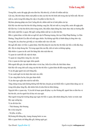 Sư Phụ Trần Long Hồ
Tạo Ebook: Nguyễn Kim Vỹ Nguồn truyện: vnthuquan.net
Trong bồn, nước đã ngập gần nửa tấm bia. Đệ nhìn kỹ, cố nhớ rồi nhắm mắt lại.
Lần này, Đệ nhớ được thêm một phần tư nữa của bài thơ thì hình ảnh trong não lại biến mất. Đệ mở
mắt ra, nước trong bồn dâng lên xấp xỉ ba phần tư tấm bia rồi.
Đệ theo phương pháp của Lão Cuồng đã chỉ, nhắm mắt lai cố nhớ phần còn lại.
Khi Đệ vừa nhớ trọn bài thơ thì tiếng chuông vang lên. Đệ mở mắt ra, trong bồn, nước đã ngập phủ
hết lấm bia. Cả bài thơ đã bị chìm trong nước, Đệ chầm chậm đứng lên, bước theo nhà sư hướng dẫn
đến trước mặt bốn vị quan. Đệ ngồi xuống nhắm mắt lại và cầm bút lên.
Bốn vị giám khảo và bốn nhà sư ngồi kế cận là Phương trượng, thủ tọa Chấp Pháp Đường, La Hán
Đường, Tàng Kinh Các đều trố mắt ngạc nhiên. Họ không ngờ Đệ có hành động lạ lùng như vậy.
Trong đời, họ chưa bao giờ thấy ai vừa nhắm mắt vừa viết chữ.
Đệ ngồi đối diện với bốn vị giám khảo. Khi Đệ chép tới nửa bài thơ thì thần sắc bốn vị bắt đầu thay
đổi. Đệ cứ chép thong thả. Từ trong ngọn bút của Đệ, chữ cứ tuôn ra không ngừng.
Đột nhiên vị quan áo đỏ cười lên hăng hắc như một đứa trẻ.
Vị quan áo xanh đổi sắc mặt tái nhợt.
Vị quan áo vàng khóc rưng rức, tức tưởi.
Còn vị quan áo đen ngơ ngác nhìn quanh.
Bốn người đều già, da mặt nhăn nheo và tóc bạc, biểu lộ ra bốn sắc thái khác nhau.
Khi Đệ viết xong chữ cuối cùng của bài thơ thì bốn vị giám khảo đã đến trạng thái quá độ.
Vị áo đỏ gập người mà cười hăng hắc.
Vị áo xanh ngồi im tái nhợt như một xác chết.
Vị áo vàng khóc hu hu, kêu gào thảm thiết.
Vị áo đen ngơ ngẩn như một kẻ mất hồn.
Tăng chúng trong sảnh đường không biết Đệ làm chuyện gì mà khiến bốn vị giám khảo đang oai vệ
trong triều phục lộng lẫy, đột nhiên biểu lộ như bốn kẻ điên khùng.
Nguyên bốn vị quan này. Vị áo đỏ là hoạn quan đã phục vụ cho Hoàng đế, người làm ra tấm bia và
bài thơ đó, còn ba người kia là học trò của ngài.
Mọi người trong hội trường đang ngơ ngác thì bốn vị quan, đột nhiên đứng lên, bước ra trước mặt
Đệ, sụp xuống lạy.
Vị áo đỏ kêu lên:
- Thái thượng, thái thượng.
Ba vị kia tung hô:
- Sư phụ, sư phụ,...
Đệ hoảng hốt đứng dậy, loạng choạng bước ra sau.
Bốn vị quan bước tới bằng đầu gối, không ngớt gọi:
 