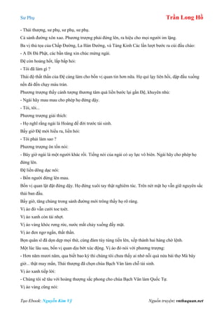 Sư Phụ Trần Long Hồ
Tạo Ebook: Nguyễn Kim Vỹ Nguồn truyện: vnthuquan.net
- Thái thượng, sư phụ, sư phụ, sư phụ.
Cả sảnh đường xôn xao. Phương trượng phải đứng lên, ra hiệu cho mọi người im lặng.
Ba vị thủ tọa của Chấp Đường, La Hán Đường, và Tàng Kinh Các lần lượt bước ra cúi đầu chào:
- A Di Đà Phật, các bần tăng xin chúc mừng ngài.
Đệ còn hoảng hốt, lắp bắp hỏi:
- Tôi đã làm gì ?
Thái độ thất thần của Đệ càng làm cho bốn vị quan tin hơn nữa. Họ quì lạy liên hồi, dập đầu xuống
nền đá đến chạy máu trán.
Phương trượng thấy cảnh tượng thương tâm quá liền bước lại gần Đệ, khuyên nhủ:
- Ngài hãy mau mau cho phép họ đứng dậy.
- Tôi, tôi...
Phương trượng giải thích:
- Họ nghĩ rằng ngài là Hoàng đế đời trước tái sinh.
Bấy giờ Đệ mới hiểu ra, liền hỏi:
- Tôi phải làm sao ?
Phương trượng ôn tồn nói:
- Bây giờ ngài là một người khác rồi. Tiếng nói của ngài có uy lực vô biên. Ngài hãy cho phép họ
đứng lên.
Đệ liền dõng dạc nói:
- Bốn người đứng lên mau.
Bốn vị quan lật đật đứng dậy. Họ đứng xuôi tay thật nghiêm túc. Trên nét mặt họ vẫn giữ nguyên sắc
thái ban đầu.
Bấy giờ, tăng chúng trong sảnh đường mới trông thấy họ rõ ràng.
Vị áo đỏ vẫn cười toe toét.
Vị áo xanh còn tái nhợt.
Vị áo vàng khóc rưng rức, nước mắt chảy xuống đầy mặt.
Vị áo đen ngơ ngẩn, thất thần.
Bọn quân sĩ đã dọn dẹp mọi thứ, cùng đám tùy tùng tiến lên, xếp thành hai hàng chờ lệnh.
Một lúc lâu sau, bốn vị quan dịu bớt xúc động. Vị áo đỏ nói với phương trượng:
- Hơn năm mươi năm, qua biết bao kỳ thi chúng tôi chưa thấy ai nhớ nỗi quá nửa bài thợ Mà bây
giờ... thật may mắn, Thái thượng đã chọn chùa Bạch Vân làm chỗ tái sinh.
Vị áo xanh tiếp lời:
- Chúng tôi sẽ tâu với hoàng thượng sắc phong cho chùa Bạch Vân làm Quốc Tự.
Vị áo vàng cũng nói:
 