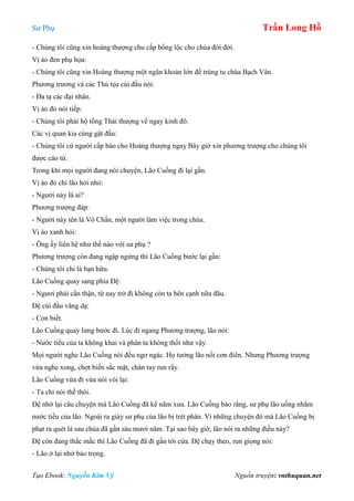 Sư Phụ Trần Long Hồ
Tạo Ebook: Nguyễn Kim Vỹ Nguồn truyện: vnthuquan.net
- Chúng tôi cũng xin hoàng thượng chu cấp bổng lộc cho chùa đời đời.
Vị áo đen phụ họa:
- Chúng tôi cũng xin Hoàng thượng một ngân khoản lớn để trùng tu chùa Bạch Vân.
Phương trương và các Thủ tọa cúi đầu nói:
- Đa tạ các đại nhân.
Vị áo đỏ nói tiếp:
- Chúng tôi phải hộ tống Thái thượng về ngay kinh đô.
Các vị quan kia cùng gật đầu:
- Chúng tôi cử người cấp báo cho Hoàng thượng ngaỵ Bây giờ xin phương trượng cho chúng tôi
được cáo từ.
Trong khi mọi người đang nói chuyện, Lão Cuồng đi lại gần.
Vị áo đỏ chỉ lão hỏi nhỏ:
- Người này là ai?
Phương trượng đáp:
- Người này tên là Vô Chấn, một người làm việc trong chùa.
Vị áo xanh hỏi:
- Ông ấy liên hệ như thế nào với sư phụ ?
Phương trượng còn đang ngập ngừng thì Lão Cuồng bước lại gần:
- Chúng tôi chỉ là bạn hữu.
Lão Cuồng quay sang phía Đệ:
- Ngươi phải cẩn thận, từ nay trở đi không còn ta bên cạnh nữa đâu.
Đệ cúi đầu vâng dạ:
- Con biết.
Lão Cuồng quay lưng bước đi. Lúc đi ngang Phương trượng, lão nói:
- Nước tiểu của ta không khai và phân ta không thối như vậy.
Mọi người nghe Lão Cuồng nói đều ngơ ngác. Họ tưởng lão nổi cơn điên. Nhưng Phương trượng
vừa nghe xong, chợt biến sắc mặt, chân tay run rẩy.
Lão Cuồng vừa đi vừa nói vòi lại:
- Ta chỉ nói thế thôi.
Đệ nhớ lại câu chuyện mà Lão Cuồng đã kể năm xưa. Lão Cuồng bảo rằng, sư phụ lão uống nhằm
nước tiểu của lão. Ngoài ra giày sư phụ của lão bị trét phân. Vì những chuyện đó mà Lão Cuồng bị
phạt ra quét lá sau chùa đã gần sáu mươi năm. Tại sao bây giờ, lão nói ra những điều này?
Đệ còn đang thắc mắc thì Lão Cuồng đã đi gần tới cửa. Đệ chạy theo, run giọng nói:
- Lão ở lại nhớ bảo trọng.
 