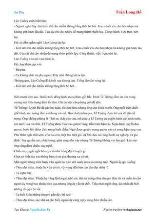 Sư Phụ Trần Long Hồ
Tạo Ebook: Nguyễn Kim Vỹ Nguồn truyện: vnthuquan.net
Lão Cuồng cười hiền hậu:
- Ngươi nghe đây. Giữ làm chi cho nhiều không bằng thôi bỏ bớt. Trau chuốt chi cho bén nhọn mà
không giữ được lâu dài. Của cải chi cho nhiều để mang thêm phiền lụy. Công thành, việc trọn, nên
lui.
Đệ cúi đầu ngẫm nghĩ Lão Cuồng lặp lại:
- Giữ làm chi cho nhiều không bằng thôi bỏ bớt. Trau chuốt chi cho bén nhọn mà không giữ được lâu
dài. Của cải chi cho nhiều để mang thêm phiền lụy. Công thành, việc trọn, nên lui.
Lão Cuồng vừa nói vừa bước đi.
Đệ chạy theo, gọi vòi:
- Sư phụ.
- Ta không phải sư phụ ngươi. Hãy nhớ những lời ta dặn.
Thoáng qua, Lão Cuồng đã khuất sau khung cửa. Tiếng lão còn vọng lại:
- Giữ làm chi cho nhiều không bằng thôi bỏ bớt...
Bốn mươi năm sau. Buổi chiều đông lạnh, mưa phùn, gió bấc. Dinh Tể Tướng nằm im lìm trong
sương mờ. Bên trong dinh tối tăm. Chỉ có một căn phòng còn để đèn.
Tể Tướng Huỳnh Đệ đã gần lục tuần, tóc hoa râm, nhưng ông còn khỏe mạnh. Ông ngồi trên chiếc
ghế bành, mơ màng nhìn ra khung cửa sổ. Bao nhiêu năm qua, Tể Tướng được từ vua tới dân nể
trọng. Ông không những là Thái sư, thầy của vua, mà còn là Tể Tướng có quyền hành cao nhất nước,
chỉ dưới vua mà thôi. Tể Tướng được vua trao gươm vàng, tiền trảm hậu tấu. Ngài được quyền đeo
gươm, bước lên thềm điện trong buổi chầu. Ngài được quyền mang gươm vào cả trong hậu cung vua.
Phu nhân ngài mất sớm, còn hai con, một trai một gái, đã lớn, đều có công danh, sự nghiệp, và gia
đình. Tuy quyền cao, chức trọng, giàu sang như vậy nhưng Tể Tướng không vui bao giờ. Lúc nào
ông cũng đăm chiêu, suy nghĩ.
Chiều nay, ngài ngồi bên cửa sổ như trông đợi chuyện gì.
Chợt có lính hầu vào thông báo có sứ giả phương xa về tới.
Một người trung niên bước vào, quần áo đẫm ướt nước mưa và sương lạnh. Người ấy quì xuống:
- Thưa đại nhân, thuộc hạ vừa về tới, vội vàng đến báo cáo cho đại nhân rõ.
- Ta nghe đây.
- Thưa đại nhân. Thuộc hạ vâng lệnh ngài, nhờ các nhà sư trong chùa chuyển thức ăn và quần áo cho
người ấy trong bao nhiêu năm qua nhưng ông ấy vẫn từ chối. Tiểu nhân nghĩ rằng, đại nhân đã biết
những chuyện đó rồi.
- Ta biết. Còn những chuyện gần đây thì sao?
- Thưa đại nhân, các nhà sư cho biết, người ấy càng ngày càng điên nhiều lắm.
 