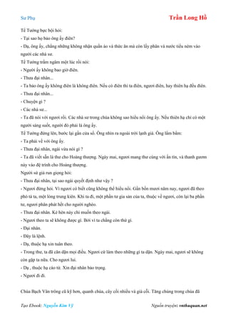 Sư Phụ Trần Long Hồ
Tạo Ebook: Nguyễn Kim Vỹ Nguồn truyện: vnthuquan.net
Tể Tướng bực bội hỏi:
- Tại sao họ bảo ông ấy điên?
- Dạ, ông ấy, chẳng những không nhận quần áo và thức ăn mà còn lấy phân và nước tiểu ném vào
người các nhà sư.
Tể Tướng trầm ngâm một lúc rồi nói:
- Người ấy không bao giờ điên.
- Thưa đại nhân...
- Ta bảo ông ấy không điên là không điên. Nếu có điên thì ta điên, ngươi điên, hay thiên hạ đều điên.
- Thưa đại nhân...
- Chuyện gì ?
- Các nhà sư...
- Ta đã nói với ngươi rồi. Các nhà sư trong chùa không sao hiểu nổi ông ấy. Nếu thiên hạ chỉ có một
người sáng suốt, người đó phải là ông ấy.
Tể Tướng đứng lên, bước lại gần cửa sổ. Ông nhìn ra ngoài trời lạnh giá. Ông lẩm bẩm:
- Ta phải về với ông ấy.
- Thưa đại nhân, ngài vừa nói gì ?
- Ta đã viết sẵn lá thư cho Hoàng thượng. Ngày mai, ngươi mang thư cùng với ấn tín, và thanh gươm
này vào đệ trình cho Hoàng thượng.
Người sứ giả run giọng hỏi:
- Thưa đại nhân, tại sao ngài quyết định như vậy ?
- Ngươi đừng hỏi. Vì ngươi có biết cũng không thể hiểu nổi. Gần bốn mươi năm nay, ngươi đã theo
phò tá ta, một lòng trung kiên. Khi ta đi, một phần tư gia sản của ta, thuộc về ngươi, còn lại ba phần
tư, ngươi phân phát hết cho người nghèo.
- Thưa đại nhân. Kẻ hèn này chỉ muốn theo ngài.
- Ngươi theo ta sẽ không được gì. Bởi vì ta chẳng còn thứ gì.
- Đại nhân.
- Đây là lệnh.
- Dạ, thuộc hạ xin tuân theo.
- Trong thư, ta đã căn dặn mọi điều. Ngươi cứ làm theo những gì ta dặn. Ngày mai, ngươi sẽ không
còn gặp ta nữa. Cho ngươi lui.
- Dạ , thuộc hạ cáo từ. Xin đại nhân bảo trọng.
- Ngươi đi đi.
Chùa Bạch Vân trông cũ kỹ hơn, quanh chùa, cây cối nhiều và già cỗi. Tăng chúng trong chùa đã
 