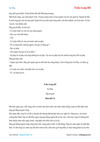 Sư Phụ Trần Long Hồ
Tạo Ebook: Nguyễn Kim Vỹ Nguồn truyện: vnthuquan.net
thay đổi quá nhiều. Chùa đã hai lần đổi Phương trượng.
Một buổi sáng, sau chùa Bạch Vân. Trong sương sớm có hai người vừa đi vừa quét lá. Người đi đầu
là một ông già, râu tóc bạc phợ Người đi sau tuổi quá trung niên, râu đen nhánh, tóc hoa râm. Cả hai
vừa đi, vừa nhắm mắt.
Ông già đi đầu, từ tốn nói:
- Có một chiếc lá vừa rơi sau lưng ngươi.
- Dạ, con vừa biết được.
- Tốt.
- Có một chiếc lá vừa rơi trước mặt sư phụ.
- Ờ, ta cũng biết, nhưng ngươi vừa gọi ta bằng gì ?
- Dạ, sư phụ.
- Sao ngươi lại gọi ta là sư phụ ?
- Sư phụ là sư phụ mà cũng không là sư phụ. Tại sao sư phụ lại trói mình trong hai chữ sư phụ.
Ông già bật cười:
- Ngươi giỏi lắm. Bây giờ ngươi gọi ta như thế nào cũng được, Lão Cuồng hay Sư Phụ, có khác gì
đâu.
- Có một con chim vừa đậu trên vai sư phụ.
- Ờ , cứ mặc kệ nó.
Trần Long Hồ
Sư Phụ
Tập truyện
Món Đồ Cổ
Đã mấy ngày qua, mỗi sáng, khi ra trước sân tưới nước cho mấy chậu kiểng, ông Lê đều thấy một
ông già đứng ngoài cổng.
Hai ngày dầu, ông Lê có để ý chuyện đó nhưng không bận tâm suy nghĩ tới. Sáng nay, vừa bước
xuống bậc thềm ông Lê đã thấy ngay ông già đứng ngoài đó tự lúc nào. Lần này, ông Lê không thể
thản nhiên như mấy ngày trước, ông phải tìm hiểu cho ra lý do.
Ông già đứng ngoài cổng cùng một chỗ, cùng một tư thế, và bất động. Ông ấy mặc quần áo thật đặc
biệt. Cả đời ông Lê, năm nay đã chín mươi tuổi, chưa bao giờ ông thấy ai mặc trang phục kỳ lạ như
 