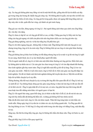 Sư Phụ Trần Long Hồ
Tạo Ebook: Nguyễn Kim Vỹ Nguồn truyện: vnthuquan.net
vậy. Áo ông già không phải may bằng vải mà là một thứ bố dày, giống như kết lại từ nhiều sợi dây
gai trong rừng sâu hoang dã. Quần ông già cũng vậy. Nó không phải là quần, mà tựa như cái khố của
người dân tộc thiểu số trên rừng. Áo ông già bỏ trong quần, được cột ngang thắt lưng bằng một sợi
dây mây nhỏ và dài, quấn đến hai vòng, cột thành cái gút trước bụng.
Ông già cao vừa tầm, đứng ngang với ông Lê . Hai người đứng cách nhau qua cánh cửa cổng bằng
sắt, vừa dày vừa nặng.
Ông Lê chưa có dịp kề vai với ông già để biết ai cao, ai thấp. Chẳng qua ông Lê thấy mái tóc bạc
trắng của ông già ngang với chốt cửa phía trên nên ông đoán chiều cao của ông già như vậy.
Ông già đứng nghiêng, mái tóc và bộ râu trắng bay lất phất theo gió.
Ông Lê chỉ nhìn ngang ông già , không thấy rõ được mặt. Ông không biết mặt mũi ông già ra sao
nhưng trong lòng, ông cứ lo âu nơm nớp. Ông Lê không hiểu tại sao ông có cảm giác khác thường
như vậy.
Ông già không làm gì khác hơn là đứng im bất động nhưng ông ta lộ ra một vẻ gì đó mà ông Lê nghĩ
là cao sang, thanh thoát, lại có uy lực khuất phục người đối diện.
Vốn là người sành đồ cổ, ông Lê có linh cảm một điều khác thường nơi ông già kia. Điều linh cảm
ấy không phải tự nhiên mà có. Cái cảm giác lao chao trong trí ông Lê với tim đập nhanh bất thường,
theo kinh nghiệm gần bảy mươi năm. Ông Lê nghĩ đến một điều gì đó rất lạ lùng. Ông Lê tin vào
cảm giác của mình . Nhất là ở tuổi chín mươi, ông Lê biết rất rõ. Khi cảm giác của ông đã nhập vào
kinh nghiệm. Nó đã trở thành một thứ kinh nghiệm không thể truyền đạt cho ai. Một khi nó đã báo
hiệu thì tự khắc chuyện lạ sẽ xảy đến.
Thông thường, hầu hết mọi chuyện lạ xảy ra trong đời ông đều liên quan đến đồ cổ. Ông Lê mê say
và sành đồ cổ. Tuy không thuộc dòng quí tộc giàu sang nhưng vì đam mê mà ông Lê đã sưu tầm đồ
cổ từ thời còn trẽ . Ông Lê góp nhặt đồ cổ từ mọi nơi, có món, ông phải bán mọi thứ trong nhà để
mua hoặc trao đổi những món khác với người quen và bạn bè.
Ông Lê vốn người hào sảng, quen biết rộng, lại có thiên tư đặc biệt về đồ cổ, do đó mà tài sản của
ông tích lũy nhiều đến độ không thể đếm nổi, và đáng giá không biết bao nhiêu mà kể.
Mặc dù đã chín mươi tuổi, ông Lê vẫn còn khỏe mạnh. Thân thể ông tráng kiện và tinh thần còn
minh mẫn. Hàng ngày ông Lê tự nấu ăn và chăm sóc các cây kiểng quanh nhà . Vợ Ông qua đời từ
lâu ông không có con. Vì thế ông Lê sống một mình trong căn nhà rộng với thằng Củng, một đứa đầy
tớ trai.
Sáng nay, lần thứ ba trông thấy ông già, ông Lê không thể chần chờ được nữa. Ông vội bước ra, mở
cổng.
Ông già thấy ông Lê đi ra liền quay người lại.
 