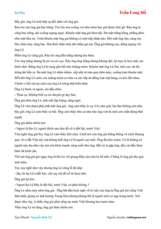 Sư Phụ Trần Long Hồ
Tạo Ebook: Nguyễn Kim Vỹ Nguồn truyện: vnthuquan.net
Bấy giờ, ông Lê mới thật sự đối diện với ông già.
Râu tóc của ông già bạc trắng. Tóc lòa xòa xuống vai như chưa bao giờ được chải gỡ. Râu ông ta
cũng bạc trắng, dài xuống ngang ngực. Khuôn mặt ông già thon dài. Da mặt trắng hồng, phẳng phiu
như một đứa trẻ. Toàn khuôn mặt ông già không có một nếp nhăn nào. Đôi mắt ông sâu, sáng rực.
Hai chân mày cũng bạc. Hai đuôi chân mày dài chấm gò má. Ông già không cao, đứng ngang với
ông Lê.
Phần ông Lê cũng già. Râu tóc ông đều trắng nhưng lưa thưa.
Tóc ông trắng nhưng bị sói và còi cọc. Râu ông ông trắng nhưng không dài, lại mọc le hoe mấy sợi
dưới cằm. Răng ông Lê bị rụng gần hết nên miệng móm. Khuôn mặt ông Lê ốm, mũi cao, do đó,
trông dài hằn ra. Da mặt ông Lê nhăn nhúm. xếp nếp từ trán qua chân mày, xuống toàn khuôn mặt.
Mỗi khi ông Lê cười, cái miệng móm co rúm và các nếp da đồng loạt xếp hàng, co kéo lẫn nhau.
Chính vì thế mà nụ cười của ông Lê trông thật hiền lành.
Ông Lê bước ra ngoài, cúi đầu chào:
- Thưa cụ. Không biết cụ có chuyện gì dạy bảo.
Ông già nhìn ông Lê, ánh mắt lấp loáng, sáng ngời.
Ông Lê vừa chạm phải ánh mắt ông già , ông cảm thấy lo sợ. Cái cảm giác lao đao không còn nữa,
bây giờ, ông Lê cảm thấy sợ hãi. Ông cảm thấy như cả tâm não ông vừa bị một cơn chấn động thật
mạnh.
Ông già điềm nhiên hỏi:
- Ngươi là lão Lê, người thích sưu tầm đồ cổ ở đất Sài, nước Việt.
Vừa nghe ông già hỏi, ông Lê cảm thấy khó chịu. Cách nói của ông già thẳng thừng và trịch thượng
quá. Ai ở đất Việt này mà không biết ông Lê là người cao tuổi. Ông đã chín mươi. Có lẽ không có
người nào thọ như vậy mà còn khỏe mạnh, sáng suốt như ông. Bất cứ ai gặp ông, đều cúi đầu thưa
bẩm rất kính cẩn.
Thế mà ông già gọi ngay ông là lão Lê với giọng điệu của một kẻ bề trên. Chẳng lẽ ông già thọ quá
một trăm.
Tuy suy nghĩ như vậy nhưng ông Lê cũng lễ độ đáp:
- Dạ, tôi họ Lê ở đất Sài, vốn say mê đồ cổ từ thuở nhỏ.
Ông già lại hỏi:
- Ngươi họ Lệ Đây là đất Sài, nước Việt, có phải không ?
Ông Lê nhíu mày nhìn ông già . Ông bắt đầu hoài nghi về trí não của ông tạ Ông già nói tiếng Việt
thật rành, giọng có ảnh hưởng Trung Hoa nhưng không thể là người mới cư ngụ trong nước. Nói
được như vậy, ít nhất, ông già phải sống tại nước Việt khoảng hai mươi năm.
Thấy ông Lê im lặng, ông già thản nhiên nói:
 