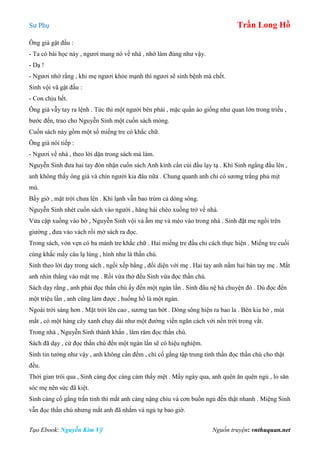 Sư Phụ Trần Long Hồ
Tạo Ebook: Nguyễn Kim Vỹ Nguồn truyện: vnthuquan.net
Ông già gật đầu :
- Ta có bài học này , ngươi mang nó về nhà , nhớ làm đúng như vậy.
- Dạ !
- Ngươi nhớ rằng , khi mẹ ngươi khỏe mạnh thì ngươi sẽ sinh bệnh mà chết.
Sinh vội vã gật đầu :
- Con chịu hết.
Ông già vẫy tay ra lệnh . Tức thì một người bên phải , mặc quần áo giống như quan lớn trong triều ,
bước đến, trao cho Nguyễn Sinh một cuốn sách mỏng.
Cuốn sách này gồm một số miếng tre có khắc chữ.
Ông già nói tiếp :
- Ngươi về nhà , theo lời dặn trong sách mà làm.
Nguyễn Sinh đưa hai tay đón nhận cuốn sách Anh kính cẩn cúi đầu lạy tạ . Khi Sinh ngẩng đầu lên ,
anh không thấy ông già và chín người kia đâu nữa . Chung quanh anh chỉ có sương trắng phủ mịt
mù.
Bấy giờ , mặt trời chưa lên . Khí lạnh vẫn bao trùm cả dòng sông.
Nguyễn Sinh nhét cuốn sách vào người , hăng hái chèo xuồng trở về nhà.
Vừa cặp xuồng vào bờ , Nguyễn Sinh vội vả ẵm mẹ và mèo vào trong nhà . Sinh đặt mẹ ngồi trên
giường , đưa vào vách rồi mở sách ra đọc.
Trong sách, vỏn vẹn có ba mảnh tre khắc chữ . Hai miếng tre đầu chỉ cách thực hiện . Miếng tre cuối
cùng khắc mấy câu lạ lùng , hình như là thần chú.
Sinh theo lời dạy trong sách , ngồi xếp bằng , đối diện với mẹ . Hai tay anh nắm hai bàn tay mẹ . Mắt
anh nhìn thẳng vào mặt mẹ . Rồi vừa thở đều Sinh vừa đọc thần chú.
Sách dạy rằng , anh phải đọc thần chú ấy đến một ngàn lần . Sinh đâu nệ hà chuyện đó . Dù đọc đến
một triệu lần , anh cũng làm được , huống hồ là một ngàn.
Ngoài trời sáng hơn . Mặt trời lên cao , sương tan bớt . Dòng sông hiện ra bao la . Bên kia bờ , mút
mắt , có một hàng cây xanh chạy dài như một đường viền ngăn cách với nền trời trong vắt.
Trong nhà , Nguyễn Sinh thành khẩn , lâm râm đọc thần chú.
Sách đã dạy , cứ đọc thần chú đến một ngàn lần sẽ có hiệu nghiệm.
Sinh tin tưởng như vậy , anh không cần đếm , chỉ cố gắng tập trung tinh thần đọc thần chú cho thật
đều.
Thời gian trôi qua , Sinh càng đọc càng cảm thấy mệt . Mấy ngày qua, anh quên ăn quên ngủ , lo săn
sóc mẹ nên sức đã kiệt.
Sinh càng cố gắng trấn tỉnh thì mắt anh càng nặng chỉu và cơn buồn ngủ đến thật nhanh . Miệng Sinh
vẫn đọc thần chú nhưng mắt anh đã nhắm và ngủ tự bao giờ.
 