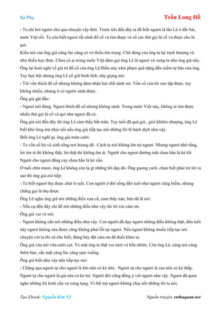 Sư Phụ Trần Long Hồ
Tạo Ebook: Nguyễn Kim Vỹ Nguồn truyện: vnthuquan.net
- Ta chỉ hỏi ngươi cho qua chuyện vậy thôi. Trước khi đến đây ta đã biết ngươi là lão Lê ở đất Sài,
nước Việt rồi. Ta còn biết ngươi rất sành đồ cổ và tìm được vô số các thứ gọi là cổ và được cho là
quí.
Kiểu nói của ông già càng lúc càng có vẻ thiếu tôn trọng. Chữ dùng của ông ta lại trịch thượng và
như thiếu học thức. Chưa có ai trong nước Việt dám gọi ông Lê là ngươi và xưng ta như ông già này.
Ông lại hoài nghi về giá trị đồ cổ của ông Lệ Điều này xâm phạm quá nặng đến niềm tự hào của ông.
Tuy bực bội nhưng ông Lê cố giữ bình tĩnh, nhẹ giọng nói:
- Tôi vốn thích đồ cổ nhưng không dám nhận hai chữ sành sỏi. Vốn cổ của tôi sưu tập được, tuy
không nhiều, nhưng ít có người sánh được.
Ông già gật đầu:
- Ngươi nói đúng. Ngươi thích đồ cổ nhưng không sành. Trong nước Việt này, không ai tìm được
nhiều thứ gọi là cổ và quí như ngươi đã có.
Ông già nói đến đây thì ông Lê cảm thấy bất mãn. Tuy tuổi đã quá già , giỏi khiêm nhượng, ông Lê
biết khó lòng mà nhịn nổi nếu ông già tiếp tục nói những lời lẽ hách dịch như vậy.
Biết ông Lê nghĩ gì, ông già mỉm cười:
- Ta vốn cổ hủ và sinh sống nơi hoang dã . Cách ta nói không êm tai ngươi. Nhưng ngươi nhớ rằng,
lời êm ái thì không thật, lời thật thì không êm ái. Người cho ngươi đường mật chưa hẳn là kẻ tốt.
Người cho ngươi đắng cay chưa hẳn là kẻ xấu.
Ở tuổi chín mươi, ông Lê không còn lạ gì những lời dạy đó. Ông gượng cười, chưa biết phải trả lời ra
sao thì ông già nói tiếp:
- Ta biết ngươi thọ được chút ít tuổi. Con người ở đời sống đến tuổi như ngươi cũng hiếm, nhưng
chẳng gọi là thọ được.
Ông Lê nghe ông già nói những điều xưa cũ, cảm thấy nản, bèn dã lã nói:
- Nếu cụ đến đây chỉ để nói những điều như vậy thì tôi xin cám ơn.
Ông già vui vẻ nói:
- Ngươi không cần nói những điều như vậy. Con người đã dạy ngươi những điều không thật, đến tuổi
này ngươi không sửa được cũng không phải lỗi tại ngươi. Nếu ngươi không muốn tiếp tục nói
chuyện với ta thì cứ cho biết, đừng bày đặt cám ơn để đuổi khéo ta.
Ông già vừa nói vừa cười cợt. Vẻ mặt ông ta thật vui tươi và hồn nhiên. Còn ông Lê, càng nói càng
thêm bực, sắc mặt càng lúc càng sạm xuống.
Ông già biết như vậy nên tiếp tục nói:
- Chẳng qua ngươi tự cho ngươi là lớn nên có kẻ nhỏ . Ngươi tự cho ngươi là cao nên có kẻ thấp.
Ngươi tự cho ngươi là già nên có kẻ trẻ. Người đời cũng đồng ý với ngươi như vậy. Ngươi đã quen
nghe những lời kính cẩn và xưng tụng. Vì thế mà ngươi không chịu nổi những lời ta nói.
 