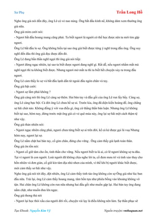 Sư Phụ Trần Long Hồ
Tạo Ebook: Nguyễn Kim Vỹ Nguồn truyện: vnthuquan.net
Nghe ông già nói đến đây, ông Lê có vẻ nao núng. Ông bắt đầu kính nể, không dám xem thường ông
già nữa.
Ông già mỉm cười nói:
- Ngươi bắt đầu hoang mang cũng phải. Ta biết ngươi là người có thể học được nên ta mới tìm gặp
ngươi.
Ông Lê bắt đầu lo sợ. Ông không hiểu tại sao ông già biết được từng ý nghĩ trong đầu ông. Ông suy
nghĩ đến đâu thì ông già đọc được đến đó.
Ông Lê đang bần thần nghĩ ngợi thì ông già nói tiếp:
- Ngươi đừng ngạc nhiên, tại sao ta biết được ngươi đang nghĩ gì. Rất dễ, nếu ngươi nhắm mắt mà
nghĩ ngợi thì ta không biết được. Nhưng ngươi mở mắt ra thì ta biết hết chuyện xảy ra trong đầu
ngươi.
Ông Lê cảm thấy lo sợ và bắt đầu lạnh dần từ ngoài đầu ngón chân và tay.
Ông già bật cười:
- Ngươi sợ lắm phải không ?
Ông già càng nói thì ông Lê càng sợ thêm. Hai bàn tay và đầu gối của ông Lê run lẩy bẩy. Càng sợ,
ông Lê càng bực bội. Cả đời ông Lê chưa hề sợ ai. Trước kia, ông đã diện kiến hoàng đế, ông chẳng
sợ hãi chút nào. Không đồng ý với vua điều gì, ông cứ thẳng thắn bàn luận. Nhưng ông Lê không
biết tại sao, hôm nay, đứng trước mặt ông già có vẻ quê mùa này, ông lại sợ hãi một cách thậm tệ
như vậy.
Ông già thản nhiên nói:
- Ngươi ngạc nhiên cũng phải, ngươi chưa từng biết sợ ai trên đời, kể cả kẻ được gọi là vuạ Nhưng
hôm nay, ngươi lại sợ.
Ông Lê nắm chặt hai bàn tay, cố gìm chân, đứng cho vững . Ông cảm thấy giá lạnh toàn thân.
Ông già ôn tồn nói:
- Ngươi cố giữ tâm cho ổn, tinh thần cho vững. Nếu ngươi biết ta là ai, có lẽ ngươi không sợ ta đâu.
Tại vì ngươi là con người. Loài người đã không chịu nghe lời ta, cố đem mưu trí và tinh xảo thay cho
hồn nhiên và đơn giản, cố giữ kín tâm địa nhỏ nhen của mình, vì thế khi bị người khác biết được,
mới cảm thấy sơ hãi như vậy.
Nghe ông già nói tới đây, đột nhiên, ông Lê cảm thấy tỉnh táo ông không còn sợ Ông già như lúc ban
đầu nữa. Trái lại, ông Lê cảm thấy hoang mang, tâm hồn tựa như phiêu bồng vào khoảng không vô
tận. Hai chân ông Lê không còn run nữa nhưng hai đầu gối như muốn gập lại. Hai bàn tay ông đang
nắm chặt, như muốn đưa lên ngực.
Ông già thong thả nói
- Ngươi lại học thói xấu của người đời rồi, chuyện vái lạy là điều không nên làm. Sự thần phục sẽ
 