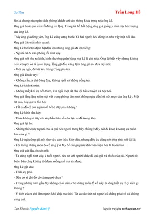 Sư Phụ Trần Long Hồ
Tạo Ebook: Nguyễn Kim Vỹ Nguồn truyện: vnthuquan.net
Đó là khung cửa ngăn cách phòng khách với các phòng khác trong nhà ông Lê.
Ông già bước qua cửa rồi đứng im lặng. Trong tư thế bất động, ông già giống y như một bức tượng
của ông Lê.
Thấy ông già đứng yên, ông Lê cũng dừng bước. Cả hai người đều đứng im như vậy một hồi lâu.
Ông già đảo mắt nhìn quanh.
Ông Lê bước tới định bật đèn lên nhưng ông già đã lên tiếng:
- Ngươi cứ để căn phòng tối như vậy.
Ông già nói như ra lệnh, hình như ông quên bẵng ông Lê là chủ nhà. Ông Lê biết vậy nhưng không
xem chuyện đó là quan trọng. Ông gật đầu vâng lệnh ông già rồi đưa tay mời:
- Mời cụ ngồi, để tôi kêu thằng Củng pha trà.
Ông già khoác tay:
- Không cần, ta chỉ đứng đây, không ngồi và không uống trà.
Ông Lê khẩn khoản:
- Không mấy khi cụ đến thăm, xin ngồi một lát cho tôi hầu chuyện và học hỏi.
Ông già lẳng lặng nhìn mọi vật trong phòng làm như không nghe đến lời mời mọc của ông Lê . Một
lát sau, ông già từ tốn hỏi:
- Tất cả đồ cổ của ngươi để hết ở đây phải không ?
Ông Lê kính cẩn đáp:
- Thưa không, ở đây chỉ có phần thôi, số còn lại. tôi để trong kho.
Ông già lại hỏi:
- Những thứ được ngươi cho là quí nên ngươi trưng bày chúng ở đây cốt để khoe khoang và buôn
bán chứ gì ?
Ông Lê nghe ông già nói như vậy cảm thấy khó chịu, nhưng điều ấy đúng nên ông phải nói dã lã:
- Tôi trưng những món đồ cổ ưng ý ở đây để cùng người khác bàn luận hơn là buôn bán.
Ông già gật đầu, ôn tồn nói:
- Ta cũng nghĩ như vậy, ở tuổi ngươi, nếu so với người khác đã quá già và nhiều của cải. Ngươi có
buôn bán cũng không thể đem xuống mồ mà xài được.
Ông Lê gật đầu:
- Thưa cụ phải.
- Đâu có ai chê đồ cổ của ngươi chưa ?
- Trong những năm gần đây không có ai dám chê những món đồ cổ này. Không biết cụ có ý kiến gì
không ?
- Ý kiến của ta chỉ làm ngươi khó chịu mà thôi. Tất cả các thứ mà ngươi có chẳng phải cổ và không
đáng quí.
 