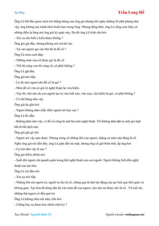 Sư Phụ Trần Long Hồ
Tạo Ebook: Nguyễn Kim Vỹ Nguồn truyện: vnthuquan.net
Ông Lê bắt đầu quen cách nói thẳng thừng của ông già nhưng khi nghe những lời phũ phàng như
vậy, ông không sao tránh khỏi buồn bực trong lòng. Nhưng đồng thời, ông Lê cũng cảm thấy có
những điều lạ lùng nơi ông già kỳ quặc này. Do đó ông Lê kính cẩn hỏi:
- Xin cụ cho biết ý kiến được không ?
Ông già gật đầu, nhưng không nói mà hỏi lại:
- Tại sao ngươi gọi các thứ đó là đồ cổ ?
Ông Lê mỉm cười đáp:
- Những món xưa cũ được gọi là đồ cổ.
- Thế thì càng xưa thì càng cổ, có phải không ?
Ông Lê gật đầu.
Ông già hỏi tiếp:
- Lý do nào ngươi cho đồ cổ là quí ?
- Món đồ cổ vừa có giá trị nghệ thuật lại vừa hiếm.
- Vậy thì, thứ nào do con người tạo ra vừa tinh xảo, vừa xưa, vừa hiếm là quí, có phải không ?
- Có thể đúng như vậy.
Ông già lại gằn hỏi:
- Ngươi không dám chắc điều ngươi nói hay sao ?
Ông Lê lắc đầu:
- Không phải như vậy, vì đồ cổ cũng là một bộ môn nghệ thuật. Tôi không dám đặt ra một qui luật
bất di bất dịch nào.
Ông già gật gù nói:
- Ngươi nói vậy tạm được. Nhưng trong số những thứ của ngươi, chẳng có món nào đáng là cổ.
Nghe ông già nói đến đây, ông Lê giận đến tái mặt, nhưng ông cố giữ bình tĩnh, ấp úng hỏi:
- Cụ nói như vậy là sao ?
Ông già điềm nhiên nói:
- Suốt đời ngươi chỉ quanh quẩn trong thứ nghệ thuật của con người. Ngươi không biết đến nghệ
thuật của tạo hóa.
Ông Lê cúi đầu nói:
- Xin cụ nói tiếp.
- Những thứ mà ngươi có, người ta cho là cổ, chẳng qua là nhờ tác động của tạo hóa qua thời gian và
không gian. Tạo hóa đã đóng dấu ấn vào món đồ của ngươi, cho nên nó được cho là cổ . Về tuổi tác,
những thứ ngươi có đều quá trẻ.
Ông Lê không nhịn nổi nữa, liền hỏi:
- Chẳng hay cụ được bao nhiêu niên kỷ ?
 