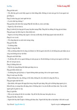 Sư Phụ Trần Long Hồ
Tạo Ebook: Nguyễn Kim Vỹ Nguồn truyện: vnthuquan.net
Ông già bật cười:
- Tốt, đến bây giờ ta mới thấy ngươi có chút thẳng thắn. Không có món nào gọi là cổ của ngươi mà
già bằng ta.
Ông Lê nhìn ông già, hoài nghi hỏi lại:
- Cụ nói chắc hay không ?
Ông già đưa mắt nhìn bức tượng Phật để trên đầu tủ, mỉm cười đáp:
- Người ấy vẫn trẻ hơn ta.
Ông Lê nhìn kỹ lại ông già rồi quay lại phía tượng Phật. Ông thể tin những lời ông già nói được.
Ông già quay lại nhìn ông Lê, thản nhiên nói:
- Ngươi có tin hay không mặc ngươi. Lần này ta đến đây cốt để tặng ngươi một món đồ cổ.
Ông Lê vui vẻ nói:
- Tôi cũng tặng lại cụ một món tương xứng.
Ông già lắc đầu:
- Ta không nhận.
Ông Lê cũng lắc đầu:
- Nếu cụ không nhận thì tôi cũng xin khước từ. Đã là người chơi đồ cổ, tôi không bao giờ nhận của ai
vật gì mà không trả lại vật khác
Ông già cười hiền hậu:
- Ta đã bảo, đối với ta, ngươi không có món gì quí cả. Do đó không có món gì của ngươi có thể trao
đổi với vật quí của ta.
Ông Lê khẳng khái nói:
- Thế thì tôi càng không thể nhận quà tặng của cụ.
Ông già điềm nhiên nói:
- Ta không bao giờ ép buộc ai. Ngươi không nhận quà tặng, thì ta cho ngươi mượn.
Ông Lê một mực lắc đầu:
- Mượn không như vậy, không có thế chân, không lời, tức nhiên tôi cũng thọ Ơn cụ.
Ông già ngửa mặt lên trời:
- Quả nhiên, nhà ngươi đã ngụp lặn trong vũng đời quá nặng. Bây giờ ta không tặng ngươi gì cả .
Món đồ này, ta mang theo đã nặng, đem về không tiện vì ta còn đi đến nơi khác nữa. Vậy ta nhờ
ngươi giữ nó giùm ta vậy.
Ông Lê gật đầu:
- Nếu cụ tin tưởng tôi thì tôi xin nhận. Vậy để tôi lấy bút mực làm giấy cho cụ.
Ông già lắc đầu, than thở:
- Người đời bày đặt lễ nghi vì không giữ được đạo. Người đời bày đặt ra luật pháp vì đã sinh ra quá
 