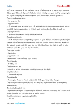 Sư Phụ Trần Long Hồ
Tạo Ebook: Nguyễn Kim Vỹ Nguồn truyện: vnthuquan.net
nhiều tội ác. Ngươi định lấy một tờ giấy với vài chữ viết để làm tin cho lời nói của ngươi. Làm như
thế mà ngươi không biết nhục sao ? Mảnh giấy với chữ viết có gì hơn ngươi đâu ? Tại sao ngươi phải
nhờ cậy đến chúng ? Ngươi làm vậy, có phải vì người đời đã sinh ra phản trắc quá nhiều ?
Ông Lê cúi đầu, chậm rãi nói:
- Xin cụ dạy bảo cho.
Ông già từ tốn nói:
- Đối với người có đức ta đem đức ra trả. Đối với người thành tín ta đem thành tín ra đối xử. Đối với
người thất đức ta cũng đem đức ra trả . Đối với người bất tín ta cũng đem thành tín ra đối xử.
Ông Lê gật đầu, nói:
- Cụ nói đúng nhưng không áp dụng được cho người đời.
Ông già thản nhiên nói:
- Vấn đề không phải ở chỗ không áp dụng được, mà do ngươi không có can đảm xử dụng. Nếu ngươi
không bị đau khổ và bệnh tật thì ngươi không thông cảm và không cứu được người đời. Ngươi đem
đức ra đọ với oán của người đời, ngươi cảm thấy khổ sở lắm. Ngươi đem thành tín ra đối xử với sự
bất tín của người đời, ngươi cảm thấy đau đớn lắm.
Ông Lê gục gặc đầu:
- Cụ nói đúng.
Ông già ôn tồn hỏi:
- Ngươi có biết vì sao ta đến gặp ngươi không ?
Ông Lê lắc đầu:
- Tôi không biết.
Ông già mỉm cười nói:
- Ngươi là kẻ có lòng thương người. Ngươi biết kính trọng đạo và đức.
Ông Lê cúi đầu nói:
- Cám ơn cụ đã dạy bảo.
Ông già lắc đầu:
- Ta không dạy được ai cả . Ta chỉ gợi ý như thế, chính ngươi là người dạy cho ngươi.
Ông Lê càng suy nghĩ càng kính phục ông già. Trong lòng ông Lê đã muốn sụp lạy nhưng không
đám hành động.
Thoạt nhiên, ông già nói liền:
- Ngươi nhớ, sự thần phục và thờ phượng làm mờ tâm trí, sự thương yêu làm suy mòn khả năng phán
xét của con người. Bây giờ, ngươi còn gì để hỏi nữa không ?
Ông Lê nhìn thẳng vào ông già, khẳng khái hỏi:
- Cụ là ai ?
 