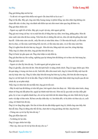 Sư Phụ Trần Long Hồ
Tạo Ebook: Nguyễn Kim Vỹ Nguồn truyện: vnthuquan.net
Ông già không đáp mà hỏi lại:
- Ta đã nói với ngươi khá nhiều mà ngươi vẫn chưa biết ta là ai sao ?
Ông Lê lắc đầu. Bấy giờ, ông cảm thấy hoang mang và phiêu bồng, tựa như chân ông không còn
chạm đất nữa và như, ông vừa đánh mất điểm tựa mà chín mươi năm qua ông đã bám víu.
Ông già thản nhiên nói:
- Ngươi suy nghĩ rồi sẽ hiểu. Bây giờ, ta gởi vật này, nhờ ngươi giữ hộ.
Ông già moi trong cái bọc vải ra một hòn đá cỡ bằng bàn tay nắm, trơn láng, phẳng phiu. Hòn đá
màu xanh xám như đá hoa cương. Trên hòn đá có những lằn nứt nẻ, chia cắt mặt đá giống như một
họa đồ . Giữa máu xám của đá , mấy lằn nứt có màu khác nhau. Có lằn màu đỏ huyết, có lằn màu
đen lọ chảo, có lằn màu xanh biêng biếc da trời, có lằn màu nâu sậm, và có lằn màu xám bùn.
Ông Lê ngắm hòn đá trên bàn tay ông già . Hòn đá tròn, bằng một trái cam lớn, trông thật đẹp.
Thấy ông Lê chăm chú nhìn, ông già đưa hòn đá lên cao.
Ông Lê bước lại gần quan sát. Ông chợt nhận ra một điều lạ.
Ông già đưa bàn tay lên xuống, nghiêng qua lại nhưng hòn đá không rơi ra theo sức hút trọng lực.
Ông già mỉm cười:
- Ngươi cứ cầm lấy hòn đá này. Ta nhờ ngươi giữ nó giùm ta mà.
Ông Lê gật đầu, cầm hòn đá lên. Hòn đá lạnh buốt và nặng chình chích. Ông Lê ngạc nhiên quá. Hòn
đá quá nặng, tỉ trọng còn hơn cả chì. Suốt đời, đến chín mươi tuổi, ông Lê chưa hề thấy một loại đá
nào kỳ hoặc như vậy. Ông Lê nắm chặc hòn đá trong hai bàn taỵ Lạ thay, khi hòn đá nằm trong tay
ông Lê, nó bớt lạnh rồi từ từ ấm dần. Ông Lê biết rất rõ, không phải thân nhiệt ông truyền qua đá mà
chính đá, tự nó phát nhiệt.
Thấy ông Lê nhìn hòn đá mà thẫn thờ, ông già từ tốn nói:
- Đây là một loại đá không có trên thế gian, loài người chưa tìm được nó . Một triệu năm trước, dung
nham từ lòng trái đất phun lên, nguội lại thành một hòn núi. Hòn núi ấy qua một cơn địa chấn ghê
gớm, bị vở tan và nghiền thành bụi, chỉ sót lại một khối đá thô nhám bằng cái nhà. Khối đá ấy bị gió.
nước vùi dập và bào mòn. Bị bao cơn địa chấn dày vò, lửa thiêu đốt, và bị chôn vùi theo cây cỏ, cuối
cùng, trở thành hòn đá này.
Ông Lê im lặng lắng nghe. Hơi ấm từ hòn đá tỏa dần khắp người ông Lê, khiến ông cảm thấy thứ
thái dễ chịu. Ông Lê đứng như thế rất lâu, chợt nhớ ra ông già đang chờ đợi, ông bèn hỏi:
- Chừng nào cụ trở lại lấy hòn đá này ?
Ông già điềm đạm nói:
- Ta không trở lại nữa.
Ông Lê ngạc nhiên hỏi tiếp:
- Như vậy, làm sao tôi trả lại hòn đá này cho cụ ?
 