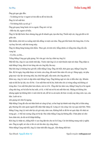 Sư Phụ Trần Long Hồ
Tạo Ebook: Nguyễn Kim Vỹ Nguồn truyện: vnthuquan.net
Ông già gục gặc đầu:
- Ta không trở lại vì ngươi sẽ tìm đến ta để trả hòn đá.
Ông Lê trố mắt hỏi:
- Tôi không hiểu cụ nói gì ?
Ông già quay lưng bước trở ra ngoài. Ông nói vói lại:
- Đến lúc đó, ngươi sẽ hiểu.
Ông Lê lật đật bước theo nhưng ông già đi nhanh quá, tựa như baỵ Thoắt một cái, ông già đã ra tới
giữa sân.
Đột nhiên, trên trời sa xuống một tiểu đồng và một con trâu. Ông già liền bước lên lưng trâu. Cả ba
vụt bay lên trời, mất hút trong mây.
Ông Lê đứng bàng hoàng trên thềm. Theo gió, từ trên trời, bỗng nhiên có tiếng trâu rống rền rền
vọng lại.
- Cụ lớn, cụ lớn,...
Tiếng thằng Củng gọi giật giọng. Nó vừa gọi vừa lay chân tay ông Lê.
Một hồi lâu, ông Lê cựa mình tỉnh dậy. Trước mặt ông Lê có một khuôn mặt mờ nhạt. Ông nhận ra
mặt thằng Củng, đứa tớ trai từng săn sóc ông bấy lâu nay.
Mọi khi ông Lê không bao giờ để ý đến thằng Củng. Ông chỉ biết, thời gian qua, thằng Củng lớn
lắm. Kể từ ngày ông nhặt được nó trước cửa cổng, đã mười lăm năm rồi còn gì. Hàng ngày, nó phụ
giúp mọi việc lặt vặt trong nhà, lau chùi bàn ghế, nấu nước cho ông pha trà.
Hôm nay, ông Lê mới có dịp nhìn mặt thằng Củng. Ông không ngờ nó xấu xí đến như vậy. Khuôn
mặt nó đã ốm lại dài, tóc rối bù . Con mắt bên trái bị hư, hình như chỉ có tròng trắng mà không có
tròng đen. Con mắt bên phải lem nhem, mở ra ti hí . Ông nhớ lại năm xưa, thằng Củng bị ai bỏ ngoài
cổng nhà ông, nó bị kiến bu hai mắt, có lẽ, vì thế mà nó bị mù mắt bên trái. Miệng nó không lớn
nhưng ngậm lại không khít vì môi trên bị sứt, để hở ra cái nước đỏ hỏn và mấy cái răng xiêu vẹo, cáu
bẩn. Lưỡi nó to
nên giọng nói như bị ngọng.
Mặt thằng Củng đã xấu mà thân hình nó cũng tệ hại, cả hai hợp lại thành một tổng thể có khả năng
gây thương tổn cảm quan người đối diện thật nặng nề. Lưng có vừa còng vừa vẹo qua một bên. Nhìn
thằng Củng, ông Lê mới nhớ lại cái giỏ mây năm xưa. Không biết ai đã bó nó quá chặc rồi nhét nó
trong giỏ , vì thế mà xương sống nó bị tật. Hai chân thằng Củng lại không đều. Chân phải nó nhỏ
hơn chân trái, do đó nó đi khập khiễng.
Khi ông Lê nhặt nó, chẳng biết vì sao ông đặt tên cho nó là Củng. Cái tên không mang một ý nghĩa
nào. Ông tự nghĩ, nó xấu xí thì có cái tên như vậy cũng được.
Nhìn thằng Củng một hồi, ông Lê chợt nhớ đến ông già , liền thảng thốt hỏi:
 