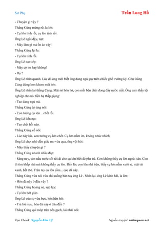 Sư Phụ Trần Long Hồ
Tạo Ebook: Nguyễn Kim Vỹ Nguồn truyện: vnthuquan.net
- Chuyện gì vậy ?
Thằng Củng mừng rỡ, la lên:
- Cụ lớn tỉnh rồi, cụ lớn tỉnh rồi.
Ông Lê ngồi dậy, nạt:
- Mày làm gì mà ồn ào vậy !
Thằng Củng lại la:
- Cụ lớn tỉnh rồi.
Ông Lê nạt tiếp:
- Mày có im hay không!
- Dạ ?
Ông Lê nhìn quanh. Lúc đó ông mới biết ông đang ngủ gục trên chiếc ghế trường kỷ. Còn thằng
Củng đứng lom khom một bên.
Ông Lê nhìn lại thằng Củng. Mặt nó hớn hở, con mắt bên phải đong đầy nước mắt. Ông cảm thấy tội
nghiệp cho nó, liền hạ thấp giọng:
- Tao đang ngủ mà.
Thằng Củng ấp úng nói:
- Con tưởng cụ lớn... chết rồi.
Ông Lê liền nạt:
- Tao chết hồi nào.
Thằng Củng cố nói:
- Lúc nãy kìa, con tưởng cụ lớn chết. Cụ lớn nằm im, không nhúc nhích.
Ông Lê chợt nhớ đến giấc mơ vừa qua, ông vội hỏi:
- Mày thấy chuyện gì ?
Thằng Củng nhanh nhầu đáp:
- Sáng nay, con nấu nước sôi rồi đi cho cụ lớn biết để pha trà. Con không thấy cụ lớn ngoài sân. Con
đi tìm khắp nhà mà không thấy cụ lớn. Đến lúc con lên nhà trên, thấy cụ lớn nằm xuôi xị, mặt tái
xanh, hết thở. Trên tay cụ lớn cầm... cục đá này.
Thằng Củng vừa nói vừa chỉ xuống bàn tay ông Lê . Nhìn lại, ông Lê kinh hãi, la lớn:
- Hòn đá này ở đâu vậy ?
Thằng Củng hoảng sợ, sụp lạy:
- Cụ lớn bớt giận.
Ông Lê vừa sợ vừa bực, hổn hển hỏi:
- Trả lời mau, hòn đá này ở đâu đến ?
Thằng Củng quì móp trên nền gạch, lải nhải nói:
 