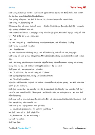 Sư Phụ Trần Long Hồ
Tạo Ebook: Nguyễn Kim Vỹ Nguồn truyện: vnthuquan.net
Sinh không biết đã ngủ bao lâu . Đến khi anh giật mình tỉnh dậy thì trời đã xế chiều . Anh nhớ tới
chuyện đang làm , hoảng hốt nhìn về phía mẹ.
Trên giường trống trơn . Mẹ Sinh đi đâu rồi, chỉ có con mèo mun nằm khoanh ở đó.
Sinh hoảng sợ , bước xuống đất.
Bỗng dưng chân anh chạm phải một người . Nhìn lại , Sinh thấy mẹ đang nằm dưới đất , bà ngước
mặt , giương mắt lờ đờ nhìn anh.
Sinh cảm thấy xót xa quá . Không ngờ vì mệt mỏi đến ngủ quên , Sinh đã để mẹ ngã xuống đất như
vậy . Anh lật đật ẵm bà lên , miệng gọi:
- Mẹ , mẹ.
Mẹ Sinh không nói gì . Bà nhắm mắt lại rồi mở ra nhìn anh , ánh mắt bà thật xa vắng.
Sinh vừa lắc bà cho tỉnh vừa kêu :
- Mẹ , tỉnh dậy mau.
Mẹ Sinh chỉ nhìn anh mà không nói gì , ánh mắt bà khác lạ , ánh mắt sắc xảo , sáng ngời.
Sinh hoảng hốt nhìn lại mèo trên giường . Mèo vẫn nằm đó , nhưng ánh mắt mèo hiền lành và thân
thiết.
Sinh kinh hoàng hết nhìn mẹ lại nhìn mèo . Mẹ vẫn là mẹ . Mèo vẫn là mèo . Nhưng ánh mắt mẹ
không phải của mẹ , ánh mắt mèo không phải của mèo . Tại sao vậy ?
Sinh hoảng hốt , lay mạnh vai mẹ , kêu gào :
- Mẹ Ơi , nói đi mẹ . Tại sao mẹ không nói ? Tại sao ?
Sinh lay mẹ càng mạnh hơn , miệng kêu khóc thảm thiết :
- Mẹ Ơi , nói với con đi mẹ.
Mặc tình cho Sinh la lối , mẹ anh vẫn im lìm . Sinh vội ẵm bà , đặt lên giường . Mẹ Sinh nằm cuộn
người lại , thế nằm kỳ lạ.
Sinh chưa bao giờ thấy mẹ nằm như vậy . Có lẽ mẹ đói quá rồi . Sinh hy vọng như vậy. Anh chạy
vào bếp , múc một chén cháo . Nhưng mặc cho Sinh đút cháo , mẹ không thèm ăn . Mẹ nhìn Sinh ,
thần sắc lạ lùng.
Sinh càng kinh sợ hơn . Anh quay lại nhìn mèo . Bây giờ mèo nằm duỗi chân , tư thế thoải mái . Sinh
chưa bao giờ thấy mèo nằm như vậy.
Sinh nhìn lại mẹ , ngó qua mèo . Anh gào khóc:
- Mẹ Ơi , nói với con mau lên . Mẹ khõe rồi phải không ?
Mẹ Sinh không nói gì . Sinh lại gào lên :
- Mẹ, nói mau lên . Mẹ đói phải không ?
Mẹ Sinh vẫn im lìm.
Sinh khóc thét :
 