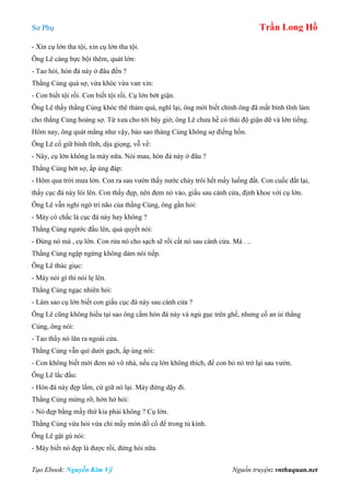 Sư Phụ Trần Long Hồ
Tạo Ebook: Nguyễn Kim Vỹ Nguồn truyện: vnthuquan.net
- Xin cụ lớn tha tội, xin cụ lớn tha tội.
Ông Lê càng bực bội thêm, quát lớn:
- Tao hỏi, hòn đá này ở đâu đến ?
Thằng Củng quá sợ, vừa khóc vừa van xin:
- Con biết tội rồi. Con biết tội rồi. Cụ lớn bớt giận.
Ông Lê thấy thằng Củng khóc thê thảm quá, nghĩ lại, ông mới biết chính ông đã mất bình tĩnh làm
cho thằng Củng hoảng sợ. Từ xưa cho tới bây giờ, ông Lê chưa hề có thái độ giận dữ và lớn tiếng.
Hôm nay, ông quát mắng như vậy, bảo sao tháng Củng không sợ điếng hồn.
Ông Lê cố giữ bình tĩnh, dịu giọng, vỗ về:
- Này, cụ lớn không la mày nữa. Nói mau, hòn đá này ở đâu ?
Thằng Củng bớt sợ, ấp úng đáp:
- Hôm qua trời mưa lớn. Con ra sau vườn thấy nước chảy trôi hết mấy luống đất. Con cuốc đất lại,
thấy cục đá này lòi lên. Con thấy đẹp, nên đem nó vào, giấu sau cánh cửa, định khoe với cụ lớn.
Ông Lê vẫn nghi ngờ trí não của thằng Củng, ông gằn hỏi:
- Mày có chắc là cục đá này hay không ?
Thằng Củng ngước đầu lên, quả quyết nói:
- Đúng nó mà , cụ lớn. Con rửa nó cho sạch sẽ rồi cất nó sau cánh cửa. Mà . ..
Thằng Củng ngập ngừng không dám nói tiếp.
Ông Lê thúc giục:
- Mày nói gì thì nói lẹ lên.
Thằng Củng ngạc nhiên hỏi:
- Làm sao cụ lớn biết con giấu cục đá này sau cánh cửa ?
Ông Lê cũng không hiểu tại sao ông cầm hòn đá này và ngủ gục trên ghế, nhưng cố an ủi thằng
Củng, ông nói:
- Tao thấy nó lăn ra ngoài cửa.
Thằng Củng vẫn quì dưới gạch, ấp úng nói:
- Con không biết mới đem nó vô nhà, nếu cụ lớn không thích, để con bỏ nó trở lại sau vườn.
Ông Lê lắc đầu:
- Hòn đá này đẹp lắm, cứ giữ nó lại. Mày đứng dậy đi.
Thằng Củng mừng rỡ, hớn hở hỏi:
- Nó đẹp bằng mấy thứ kia phải không ? Cụ lớn.
Thằng Củng vừa hỏi vừa chỉ mấy món đồ cổ để trong tủ kính.
Ông Lê gật gù nói:
- Mày biết nó đẹp là được rồi, đừng hỏi nữa.
 