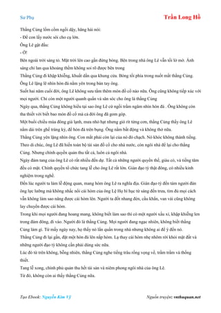 Sư Phụ Trần Long Hồ
Tạo Ebook: Nguyễn Kim Vỹ Nguồn truyện: vnthuquan.net
Thằng Củng lồm cồm ngồi dậy, hăng hái nói:
- Để con lấy nước sôi cho cụ lớn.
Ông Lê gật đầu:
- Ờ!
Bên ngoài trời sáng tỏ. Mặt trời lên cao gần đứng bóng. Bên trong nhà ông Lê vẫn tối lờ mờ. Ánh
sáng chỉ lan qua khoảng thềm không soi rõ được bên trong
Thằng Củng đi khập khiễng, khuất dần qua khung cửa. Bóng tối phía trong nuốt mất thằng Củng.
Ông Lê lặng lẽ nhìn hòn đá nằm yên trong bàn tay ông.
Suốt hai năm cuối đời, ông Lê không sưu tầm thêm món đồ cổ nào nữa. Ông cũng không tiếp xúc với
mọi người. Chỉ còn một người quanh quẩn và săn sóc cho ông là thằng Củng
Ngày qua, thằng Củng không hiểu tại sao ông Lê cứ ngồi trầm ngâm nhìn hòn đá . Ông không còn
tha thiết với biết bao món đồ cổ mà cả đời ông đã gom góp.
Một buổi chiều mùa đông giá lạnh, mưa nhỏ hạt nhưng gió rít từng cơn, thằng Củng thấy ông Lê
nằm dài trên ghế tràng kỷ, để hòn đá trên bụng. Ông nằm bất động và không thở nữa.
Thằng Củng yên lặng nhìn ông. Con mắt phải còn lại của nó đỏ chạch. Nó khóc không thành tiếng.
Theo di chúc, ông Lê đã hiến toàn bộ tài sản đồ cổ cho nhà nước, còn ngôi nhà để lại cho thằng
Củng. Nhưng chính quyền quản thu tất cả, luôn cả ngôi nhà.
Ngày đám tang của ông Lê có rất nhiều đến dự. Tất cả những người quyền thế, giàu có, và tiếng tăm
đều có mặt. Chính quyền tổ chức tang lễ cho ông Lê rất lớn. Giàn đạo tỳ thật đông, có nhiều kinh
nghiệm trong nghề.
Đến lúc người ta làm lễ động quan, mang hòm ông Lê ra nghĩa địa. Giàn đạo tỳ đến tám người đàn
ông lực lưỡng mà không nhấc nổi cái hòm của ông Lệ Họ hì hục từ sáng đến trưa, tìm đủ mọi cách
vẫn không làm sao nâng được cái hòm lên. Người ta đốt nhang đèn, cầu khẩn, van vái cũng không
lay chuyển được cái hòm.
Trong khi mọi người đang hoang mang, không biết làm sao thì có một người xấu xí, khập khiễng len
trong đám đông, đi vào. Người đó là thằng Củng. Mọi người đang ngạc nhiên, không biết thằng
Củng làm gì. Từ mấy ngày nay, họ thấy nó lẩn quẩn trong nhà nhưng không ai để ý đến nó.
Thằng Củng đi lại gần, đặt một hòn đá lên nắp hòm. Lạ thay cái hòm nhẹ nhõm rời khỏi mặt đất và
những người đạo tỳ không cần phải dùng sức nữa.
Lúc đó từ trên không, bỗng nhiên, thằng Củng nghe tiếng trâu rống vọng về, trầm trầm và thống
thiết.
Tang lễ xong, chính phủ quản thu hết tài sản và niêm phong ngôi nhà của ông Lê.
Từ đó, không còn ai thấy thằng Củng nữa.
 