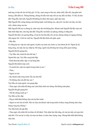 Sư Phụ Trần Long Hồ
Tạo Ebook: Nguyễn Kim Vỹ Nguồn truyện: vnthuquan.net
mặt ông, từ dạo đó cho tới bây giờ. Có lúc, mụn sưng to làm mủ, nhức nhối, đến nỗi, ông phải mời
lương y đến điều trị. Thông thường, chúng nổi đều trên mặt, hết cái này đến cái khác. Vì thế, dù làm
đến Tổng đốc một tỉnh, Nguyễn Đà không bỏ được thói quen, ngồi nặn mụn.
Mặt Nguyễn Đà vuông nhưng càm không bạnh, mũi không cao, cặp môi vừa đen vừa dày, tóc đen
mốc, nhám cứng, tua tủa.
Mắt Nguyễn Đà tuy to nhưng lộ, chân mày dài mà không đen. Khuôn mặt Nguyễn Đà đầy mụn mà
thân hình thấp nhỏ, nên ông làm đến Tổng đốc mà thiếu oai phong, không có dũng khí.
Nguyễn Đà nhìn vào gương đồng, cố ép tóc hai bên đầu cho sát lại, nhưng chúng cứ ngang chướng
chĩa ngược lên. Vuốt tóc một lúc, Nguyễn Đà đột nhiên nổi giận, quát:
- Bây đâu.
Có tiếng dạ ran. Lập tức một người, từ phía sau màn cửa, bước ra, lom khom đi tới. Người ấy đi,
lưng còng, cúi mặt, hai tay chắp lại. Rõ ràng, người này đã từng trải trong chốn quan trường.
Nguyễn Đà lớn giọng hỏi:
- Tùy Hầu, bức tranh đó như thế nào ?
Người hầu cận, Tùy Hầu cung kính đáp:
- Kính thưa đại nhân, đẹp và oai hùng lắm.
Nguyễn Đà nhếch mép cười:
- Ta muốn hỏi, mặt của người trong tranh ra sao ?
- Thưa...
- Ngươi cứ nói.
- Dạ, khuôn mặt trong tranh vẫn còn như thế.
- Nó không chịu sửa đổi hay sao ?
Tùy Hầu cúi móp người, run giọng đáp:
- Thưa ngài, tiểu nhân đã dùng mọi cách khảo hình mà chúng vẫn không tuân phục.
Nguyễn Đà gằn giọng hỏi:
- Thế thì chúng muốn gì ?
Tùy Hầu sợ hãi, đáp:
- Ông ta nhất định không chịu sửa lại bức tranh.
- Ngươi có nói cho nó biết. Nếu nó chịu sửa khuôn mặt trong tranh sẽ được trọng thưởng năm chục
lượng vàng hay không ?
Tùy Hầu kính cẩn gật đầu:
- Thưa ngài, tiểu nhân hết tra khảo rồi dỗ dành. Tiểu nhân bảo hắn rằng, chỉ sửa lại mấy cái mụn trên
mặt thôi. Chỉ sửa lại có mấy cái mụn mà được cả năm chục lượng vàng. Nhưng hắn nhất định không
chịu làm.
 