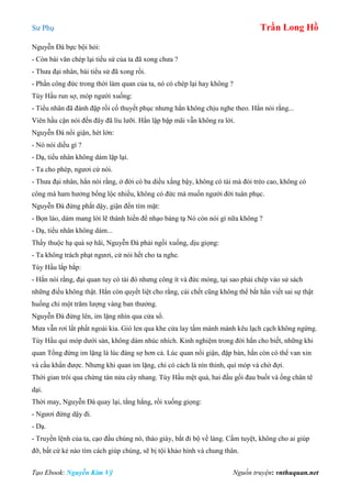 Sư Phụ Trần Long Hồ
Tạo Ebook: Nguyễn Kim Vỹ Nguồn truyện: vnthuquan.net
Nguyễn Đà bực bội hỏi:
- Còn bài văn chép lại tiểu sứ của ta đã xong chưa ?
- Thưa đại nhân, bài tiểu sử đã xong rồi.
- Phần công đức trong thời làm quan của ta, nó có chép lại hay không ?
Tùy Hầu run sợ, móp người xuống:
- Tiểu nhân đã đánh đập rồi cố thuyết phục nhưng hắn không chịu nghe theo. Hắn nói rằng...
Viên hầu cận nói đến đây đã líu lưỡi. Hắn lập bập mãi vẫn không ra lời.
Nguyễn Đà nổi giận, hét lớn:
- Nó nói diều gì ?
- Dạ, tiểu nhân không dám lặp lại.
- Ta cho phép, ngươi cứ nói.
- Thưa đại nhân, hắn nói rằng, ở đời có ba diều xằng bậy, không có tài mà đòi trèo cao, không có
công mà ham hưởng bổng lộc nhiều, không có đức mà muốn người đời tuân phục.
Nguyễn Đà đứng phắt dậy, giận đến tím mặt:
- Bọn láo, dám mang lời lẽ thánh hiền để nhạo báng tạ Nó còn nói gì nữa không ?
- Dạ, tiểu nhân không dám...
Thấy thuộc hạ quá sợ hãi, Nguyễn Đà phải ngồi xuống, dịu giọng:
- Ta không trách phạt ngươi, cứ nói hết cho ta nghe.
Tùy Hầu lắp bắp:
- Hắn nói rằng, đại quan tuy có tài đó nhưng công ít và đức mỏng, tại sao phải chép vào sử sách
những điều không thật. Hắn còn quyết liệt cho rằng, cái chết cũng không thể bắt hắn viết sai sự thật
huống chi một trăm lượng vàng ban thưởng.
Nguyễn Đà đứng lên, im lặng nhìn qua cửa sổ.
Mưa vẫn rơi lất phất ngoài kia. Gió len qua khe cửa lay tấm mành mành kêu lạch cạch không ngừng.
Tùy Hầu quì móp dưới sàn, không dám nhúc nhích. Kinh nghiệm trong đời hắn cho biết, những khi
quan Tổng đứng im lặng là lúc đáng sợ hơn cả. Lúc quan nổi giận, đập bàn, hắn còn có thể van xin
và cầu khẩn được. Nhưng khi quan im lặng, chỉ có cách là nín thinh, quì móp và chờ đợi.
Thời gian trôi qua chừng tàn nửa cây nhang. Tùy Hầu mệt quá, hai đầu gối đau buốt và ống chân tê
dại.
Thời may, Nguyễn Đà quay lại, tằng hắng, rồi xuống giọng:
- Ngươi đứng dậy đi.
- Dạ.
- Truyền lệnh của ta, cạo đầu chúng nó, tháo giày, bắt đi bộ về làng. Cấm tuyệt, không cho ai giúp
đỡ, bất cứ kẻ nào tìm cách giúp chúng, sẽ bị tội khảo hình và chung thân.
 