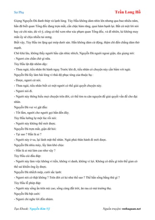 Sư Phụ Trần Long Hồ
Tạo Ebook: Nguyễn Kim Vỹ Nguồn truyện: vnthuquan.net
Giọng Nguyễn Đà đanh thép và lạnh lùng. Tùy Hầu không dám nhìn lên nhưng qua bao nhiêu năm,
hắn đã biết quan Tổng đốc đang trợn mắt, cắn chặc hàm răng, quai hàm bạnh lại. Bất cứ một lời nói
hay cử chỉ nào, dù vô ý, cũng có thể xem như xúc phạm quan Tổng đốc, và dĩ nhiên, kẻ không may
mắn ấy sẽ chịu nhiều tai ương.
Biết vậy, Tùy Hầu im lặng quì móp dưới sàn. Hắn không dám cử động, thậm chí đến chẳng dám thở
mạnh.
Chờ khá lâu, không thấy người hầu cận nhúc nhích, Nguyễn Đà nguôi ngoai giận, dịu giọng nói:
- Ngươi còn chần chờ gì nữa.
Tùy Hầu lật đật nhõm dậy:
- Thưa ngài, tiểu nhân thi hành ngaỵ Trước khi đi, tiểu nhân có chuyện này cần bẩm với ngài.
Nguyễn Đà lấy làm hài lòng vì thái độ phục tòng của thuộc hạ :
- Được, ngươi cứ nói.
- Thưa ngài, tiểu nhân biết có một người có thể giải quyết chuyện này.
- Ngươi nói đi.
- Người này thông hiểu mọi chuyện trên đời, có thể tìm ra căn nguyên để giải quyết vấn đề cho đại
nhân.
Nguyễn Đà vui vẻ gật đầu:
- Tốt lắm, người cho người gọi hắn đến đây.
Tùy Hầu lưỡng lự một lúc rồi nói:
- Người này không thể mời được.
Nguyễn Đà trợn mắt, giận dữ hỏi:
- Tại sao ? Hắn là ai ?
- Người này ở xa, lại lánh mặt thế nhân. Ngài phải thân hành đi mới được.
Nguyễn Đà nhíu mày, lấy làm khó chịu:
- Hắn là ai mà làm cao như vậy ?
Tùy Hầu cúi đầu đáp:
- Người này làm việc không vì tiền, không vì danh, không vì lợi. Không có diều gì trên thế gian có
thể sai khiến ông ấy được.
Nguyễn Đà nhếch mép, cười sắc lạnh:
- Ngươi nói có thật không ? Trên đời có kẻ như thế sao ? Thế hắn sống bằng thứ gì ?
Tùy Hầu lễ phép đáp:
- Người này sống ẩn trên núi cao, sống cùng đất trời, ăn rau cỏ mà trường thọ.
Nguyễn Đà bật cười:
- Ngươi chỉ nghe lời đồn nhảm.
 