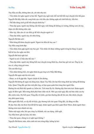 Sư Phụ Trần Long Hồ
Tạo Ebook: Nguyễn Kim Vỹ Nguồn truyện: vnthuquan.net
Tùy Hầu cúi đầu, không dám cãi, chỉ nhỏ nhẹ nói:
- Tiểu nhân chỉ nghe người ta bảo thế. Người này ngồi một chỗ mà biết hết mọi chuyện trên thế gian.
Nguyễn Đà thấy thần sắc cung kính của viên hầu cận, không ngăn nổi tính hiếu kỳ, liền hỏi:
- Thế hắn dùng cách gì để biết chuyện thiên hạ ?
- Thưa đại quan, người này không cần biết ngày sinh tháng đẻ không coi tướng, không xem chỉ tay,
thậm chí đến không nhìn mặt.
- Như vậy, hắn căn cứ vào điều gì để biết chuyện người ta ?
- Thưa đại nhân, người này chỉ nhìn bóng.
Nguyễn Đà bật cười:
- Nhìn bóng để đoán chuyện người. Ngươi tin điều đó hay sao ?
Tùy Hầu cung kính đáp:
- Tiểu nhân chưa gặp người này bao giờ. Tiểu nhân chỉ được những người trong họ hàng và quen
biết kể lại cho nghe mà thôi.
Nguyễn Đà hoài nghi hỏi:
- Người ta nói về hắn như thế nào ?
- Thưa đại nhân. người này thông biết mọi chuyện trong thiên hạ, chưa bao giờ nói sai. Ông ấy ăn
rau cỏ, sống cùng gió mưa.
Tên của hắn là gì:
- Tiểu nhân không biết, chỉ nghe thiên hạ gọi ông ta là Thầy Bắt Bóng.
Nguyễn Đà ngửa mặt lên trời cười:
- Được, ta sẽ đi gặp hắn. Ngươi chuẩn bị lên đường.
Nguyễn Đà không đi ngựa mà dùng kiệu. Quan Tùy Hầu cho lựa bốn tráng đinh lực lưỡng để khiêng
kiệu. Quan Tổng đốc giả làm một phú ông, cả bọn quan quân hóa trang làm người hầu.
Đường lên núi Bích Kê quanh co, hiểm trở. Trời mưa lầy lội. Đường dậy bùn trơn trợt. Đoàn người
ngày đi đêm nghỉ. Bốn tráng đinh phải bám chân mà đi. Mới qua một ngày đầu mà bàn chân của họ
đều rướm máu. Họ biết quan Tổng đốc rời dinh, giả làm thường dân để lên núi, hẳn nhiên chuyện
này phải quan trọng.
Bốn người đều biết, sơ sẩy để rớt kiệu, gây thương tích cho quan Tổng đốc, tội đáng rơi đầu.
Di dọc theo dãy núi Kim Sơn đã hết ba ngày. đoàn người qua khỏi quận Hoài Nhơn, đoàn người theo
đường mòn men nhánh núi này.
Thêm một ngày nữa, khi qua vùng Lại Khánh, núi cao dựng. chất ngất.
Tùy Hầu bước gần lại kiệu, hỏi nhỏ:
- Thưa đại quan, chúng ta có nghỉ ngơi không ?
Nguyễn Đà khoác màn, nhìn cảnh núi non trùng điệp, lưỡng lự hỏi:
 