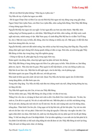 Sư Phụ Trần Long Hồ
Tạo Ebook: Nguyễn Kim Vỹ Nguồn truyện: vnthuquan.net
- Đã tới núi Bích Kê phải không ? Nhà ông ta ở phía nào ?
Tùy Hầu chỉ tay về phía hai ngọn cao nhất:
- Đó là ngọn Chớp Chài và Hòn Cao của núi Bích Kệ Hai ngọn núi này đứng song song gần nhau.
Ngọn Chớp Chài ở phía Nam, còn Hòn Cao ở phía Bắc, nhìn xuống biển Đông. Nhà Thầy Bắt Bóng
ở lưng chừng ngọn Hòn Cao.
Nguyễn Đà thấy hai ngọn núi cao ngất. Cả hai ngọn đều cao hơn sáu trăm thước. Mặt Bắc nhìn
xuống sông Lại Dương quanh co, uốn khúc. Mặt Đông đi sát biển, nhìn xuống, chỉ thấy nước xanh
ngắt một màu, mênh mang vô tận. Mặt Nam quay về cánh đồng Phù Mỹ bao la và đầm Trà Ô láng
lai, êm ả. Mặt núi xoay ra biển, dốc đứng, cheo leo nhưng có nhiều cây cối. Mặt quay vô đất liền thai
thoải hơn nhưng khô cằn, trơ trọi.
Nguyễn Đà thấy cảnh trời đất mênh mông, bao nhiêu sự bực bội trong lòng chợt lắng dịu. Ông muốn
dừng chân nghỉ ngơi nhưng biết chung quanh chẳng có dân cư ngụ. Hơn nữa, sự nôn nóng gặp Thầy
Bắt Bóng cứ thúc dục trong lòng, ông liền nghiêm giọng:
- Chúng ta tiếp tục đi, phải gặp ông ấy trong ngày hôm nay.
Đoàn người vừa dừng chân, chưa kíp nghỉ ngơi lại phải cất bước lên đường.
Nhà Thầy Bắt Bóng ở lưng chừng ngọn núi Hòn Cao, phía quay ra biển. Nhà cất đơn sơ, làm bằng
phên tre, lợp lá . Nhà chia làm ba gian. Phía ngoài là chỗ tiếp khách, có hai cửa thông ra phía sau.
Một bên là nơi làm việc. Một bên là chỗ nghỉ ngơi, vừa là nhà bếp, vừa là phòng ngủ.
Khi đoàn người của quan Tổng đốc đến nơi, trời đã quá trưa.
Mưa tạnh từ hôm qua nên cảnh vật tươi mát. Quan Tùy Hầu cho hạ kiệu ngoài sân rồi đích thân
mang tặng phẩm, cúi đầu bước qua cửa.
Trong nhà vắng lặng. Tùy Hầu chỉ thấy một đứa trai chừng mười sáu tuổi, đứng buông thõng hai tay,
im lặng chờ đợi.
Tùy Hầu biết người này tên Côn, tớ trai của Thầy Bắt Bóng.
Từ bao nhiêu năm qua, Thầy Bắt Bóng chỉ sống cô độc với đứa tớ trai này.
Thằng Côn vốn xấu xí, dị dạng từ thuở mới sinh ra đời. Gia đình Côn ở dưới chân núi. Từ nhỏ, lúc
sinh ra, Côn đã tỏ ra quái dị. Nó chỉ có một mắt bên trái. Mắt bên phải có cái hốc mà không tròng.
Nó bị sứt môi, đường chẻ môi trên đi vào lỗ mũi trái. Do dó, môi miệng mũi của Côn thông nhau,
trống phọc. Thân hình Côn ốm yếu. Lồng ngực nó bị lép bên trái, gồ lên bên phải. Tay trái teo nhỏ
nên nó chỉ làm việc với tay phải. Chân trái Côn cũng tật nguyền. Chân này vừa ngắn vừa nhỏ. Các
ngón chân dính vào nhau. Khi bước đi, cánh tay trái đung đưa còn tay phải quơ tới lui để giừ thăng
bằng. Vì thế mà dáng đi của Côn khập khểnh. Côn lại nhìn nghiêng vì con mắt còn lại bên phải bị lé.
Gia đình Côn biết khó có thể nuôi sống thằng bé nên đã đem nó cho Thầy Bắt Bóng từ mới lọt lòng.
Thầy đã nuôi nó bằng nước cháo với đường.
 