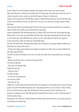 Sư Phụ Trần Long Hồ
Tạo Ebook: Nguyễn Kim Vỹ Nguồn truyện: vnthuquan.net
Do đó, thằng Côn vốn đã dị dạng, lại thiếu ăn nên người nó ốm tong, chỉ có da bọc xương.
Mặc dù bộ dạng xấu xí nhưng Côn rất khôn lanh. Nó siêng năng, một mình quán xuyến mọi việc, từ
chuyện trong nhà, nấu ăn, quét dọn, cho đến bên ngoài, trồng trọt và chăn nuôi.
Người còn lại trong nhà là Thầy Bất Bóng. Người ta không biết tên thầy là gì. Họ chỉ biết thầy sống
cô độc trong căn chòi lá trên núi với đứa tớ trai. Họ căn cứ vào công việc của thầy mà gọi là Thầy
Bắt Bóng.
Thầy giúp cho thiên hạ mà không nhận tiền thù lao nên người ta mang cho thầy thức ăn và quần áo.
Thầy chỉ nhận chút ít, phần còn lại, phân phát cho dân nghèo.
Người ta không biết Thầy Bắt Bóng già hay trẻ, chẳng rõ thầy bao nhiêu tuổi. Dân chúng cho rằng
thầy già lắm vì các bô lão trong làng đều biết Thầy từ lâu. Dân làng cũng không biết mặt mũi Thầy
ra sao. Quanh năm, Thầy Bắt Bóng mặc quần áo vải thô , quấn khăn che mặt kín mít. Người ta
truyền miệng rằng, Thầy mắc bệnh hủi, lở loét khắp người.
Tùy Hầu chờ một hồi lâu vẫn không thấy thằng Côn cử động hay nói năng gì. Hắn bèn chấp hai tay,
hướng mặt vào trong, kính cẩn nói:
- Chúng tôi là những người ngưỡng mộ tài nghệ và công đức của Thầy, hôm nay lặn lội đến đây để
nhờ Thầy giúp đỡ đôi lời.
Tùy Hầu vừa dứt lời thì thằng Côn chỉ tay vào chiếc bàn ở giữa nhà, cất giọng khàn đục, âm ngọng
nghịu:
- Khách quan để quà ở đó. Ai là người muốn gặp Thầy ?
Tùy Hầu cúi đầu đáp:
- Ông chủ tôi muốn gặp Thầy.
Thằng Côn hỏi tiếp:
- Ông chủ ở đâu ?
Tùy Hầu liền đáp:
- Chủ tôi còn chờ ngoài kiệu.
Côn nói như ra lệnh:
- Mời ông chủ vào.
Thằng Côn vừa dứt tiếng thì Nguyễn Đà đã bước qua ngưỡng cửa. Ông dừng lại ở đó, quan sát chung
quanh. Trong nhà Thầy Bắt Bóng trống trơn. Giữa phòng khách chỉ có một cái bàn và một cái băng
gỗ cũ kỹ, đã mục hết mấy chân. Nền nhà bằng đất. Vách lá loang lỗ. Chân vách đã mục nát.
Sự đơn sơ và nghèo nàn của Thầy Bắt Bóng làm Nguyễn Đà cảm thấy xao xuyến. Ông hoài nghi về
lời đồn của dân chúng.
Một người có khả năng như Thầy Bắt Bóng, nổi tiếng, được thiên hạ kính nể, sao lại sống trong một
căn nhà thảm hại như thế này.
 