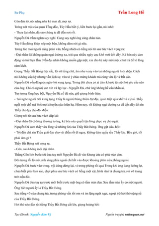 Sư Phụ Trần Long Hồ
Tạo Ebook: Nguyễn Kim Vỹ Nguồn truyện: vnthuquan.net
Còn đứa tớ, nói năng như kẻ man di, mọi rợ.
Trông nét mặt của quan Tổng đốc, Tùy Hầu biết ý, liền bước lại gần, nói nhỏ:
- Thưa đại nhân, dù sao chúng ta đã đến nơi rồi.
Nguyễn Đà trầm ngâm suy nghĩ. Càng suy nghĩ ông càng chán nản.
Tùy Hầu đứng khép nép một bên, không dám nói gì nữa.
Trong lúc mọi người đang phân vân, bỗng nhiên có tiếng nói từ sau bức vách vọng ra:
- Đại nhân đã không quản ngại đường xa, trải qua nhiều ngày cực khổ mới đến đây. Kẻ hèn này cảm
động và tủi thẹn lắm. Nếu đại nhân không muốn gặp mặt, xin cho kẻ này mời một chút trà để tỏ lòng
cảm kích.
Giọng Thầy Bắt Bóng thật sắc, lời rõ từng chữ, âm như xoáy vào tai những người hiện diện. Cách
nói không cầu kỳ nhưng vẫn lịch sự, vừa tỏ ý chào mừng khách mà cũng vừa lộ vẻ bất cần.
Nguyễn Đà vốn đã quen nghe lời xưng tụng. Trong đời chưa có ai dám khước từ một lời yêu cầu nào
của ông. Chỉ có người van xin và lạy lục - Nguyễn Đà, chứ ông không hề cầu khẩn ai.
Tuy trong lòng bực bội, Nguyễn Đà cố đè nén, giữ giọng bình thản:
- Tôi nghe người đời xưng tụng Thầy là người thông thiên đạt địa, quán triệt quá khứ và vị lai. Thầy
ngồi một chỗ mà biết mọi chuyện của thiên hạ. Hôm nay, tôi không ngại đường xa để đến đây để xin
Thầy chỉ dạy cho đôi điều.
Giọng nói từ sau bức vách đáp lại:
- Đại nhân đã có lòng thương tưởng, kẻ hèn này quyết tận lòng phục vụ cho ngài.
Nguyễn Đà cảm thấy vừa lòng về những lời của Thầy Bắt Bóng. Ông gật đầu, hỏi:
- Tôi đến chỉ xin Thầy giải đáp cho vài điều rồi đi ngay, không dám quấy rầy Thầy lâu. Bây giờ, tôi
phải làm gì ?
Thầy Bắt Bóng nói vọng ra:
- Côn, sao không mời đại nhân.
Thằng Côn liên bước tới đưa tay mời Nguyễn Đà đi vào khung cứa có phủ màn đen.
Bên trong tối lờ mờ, ánh sáng phía ngoài chỉ hắt vào được khoảng phân nửa phòng ngoài.
Nguyễn Đà bước vào trong, vội đứng dừng lại, vì trong phòng tối quá Trong khi ông đang lưỡng lự,
chưa biết phải làm sao, chợt phía sau bức vách có liếng một vật, hình như là chung trà, rơi vỡ toang
trên nền đất.
Nguyễn Đà đưa tay ra trước mới biết trước mặt ông có tấm màn đen. Sau tấm màn ấy có một người.
Ông biết người ấy là Thầy Bắt Bóng.
Sau tiếng vỡ của chung trà, trong phòng vẫn tối om và im lặng ngột ngạt, ngoại trừ hơi thở nặng nề
của Thầy Bắt Bóng.
Hơi thở nhẹ dần rối tiếng Thầy Bắt Bóng cất lên, giọng hoảng hốt:
 