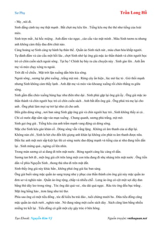 Sư Phụ Trần Long Hồ
Tạo Ebook: Nguyễn Kim Vỹ Nguồn truyện: vnthuquan.net
- Mẹ , nói đi.
Sinh dằng cánh tay mẹ thật mạnh . Bất chợt mẹ kêu lên . Tiếng kêu mẹ the thé như tiếng của loài
mèo.
Sinh trợn mắt , há hốc miệng . Anh đấm vào ngực , cào cấu vào mặt mình . Máu Sinh tươm ra nhưng
anh không cảm thấy đau đớn chút nào.
Càng hoảng sợ Sinh càng tự hành hạ thân thể . Quần áo Sinh rách nát , máu chan hòa khắp người.
Tự đánh đấm và cào cấu một hồi lâu , chợt Sinh nhớ lại ông già mặc áo thần thánh và chín người học
trò có chín cuốn sách ngoài sông . Tại họ ! Chính họ bày ra câu chuyện này . Sinh gào lên . Anh ẵm
mẹ và mèo chạy xông ra ngoài.
Trời đã về chiều . Mặt trời lặn xuống dần bên kia sông.
Ngoài sông , sương lại phủ xuống , trắng mịt mù . Rừng cây ẩn hiện , lúc mờ lúc tỏ . Gió thổi mạnh
nhưng Sinh không cảm thấy lạnh . Anh đặt mẹ và mèo vào khoang xuồng rồi chèo thẳng ra giữa
sông.
Sinh gầm đầu chèo xuồng hùng hục như điên như dại . Sinh phải gặp lại ông già ấy . Ông già mặc áo
thần thánh và chín người học trò có chín cuốn sách . Anh bắt đền ông già . Ông phải trả mẹ lại cho
anh . Ông phải làm mọi sự trở lại như cũ cho anh.
Đến giữa dòng sông , nơi ban sáng Sinh gặp ông già và chín người học trò , Sinh không thấy ai cả .
Chỉ có nước đập sầm sập vào mạn xuồng . Chung quanh, sương phủ trắng, mịt mờ.
Sinh gọi ông già . Tiếng kêu của anh trầm mạnh vang động cả dòng sông.
Mặc cho Sinh kêu gào khản cổ . Dòng sông vẫn vắng lặng . Không có âm thanh của ai đáp lại.
Không nản chí , Sinh la hét cho đến khi giọng anh khàn lại không còn phát ra âm thanh được nữa.
Đến lúc anh mệt mỏi sắp kiệt lực thì có sóng nước dao động mạnh và tiếng của ai như đang tiến dần
lại . Sinh mừng quá , ngóng cổ lên nhìn.
Trong màn sương có ai đang đi trên mặt nước . Bóng người càng lúc càng rõ dần.
Sương tan bớt đi , một ông già cỡi trên lưng một con trâu đang đi nhẹ nhàng trên mặt nước . Ông tiến
dần về phía Nguyễn Sinh , thong thả như đi trên mặt đất.
Sinh thấy ông già này khác hẳn , không phải ông già lúc ban sáng.
Ông già buổi sáng mặc quần áo sang trọng như y phục của thần thánh còn ông già này mặc quần áo
đơn sơ và nghèo nàn . Quần áo ông rộng, chắp vá nhiều chỗ . Lưng áo ông có cột một sợi dây đan
bằng thứ dây leo trong rừng . Tóc ông dài quá vai , râu dài quá ngực . Râu tóc ông đều bạc trắng .
Mặt ông hồng hào , trơn láng như trẻ thơ.
Phía sau ông có một tiểu đồng , tóc để kiểu ba trái đào , tuổi chừng mười ba . Đứa tiểu đồng cũng
mặc quần áo rách rưới , nghèo nàn . Nó đang nâng một cuốn sách dày . Sách cũng làm bằng nhiều
miếng tre kết lại . Tiểu đồng có giắt một cây gậy trúc ở bên hông.
 