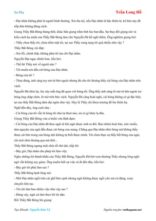 Sư Phụ Trần Long Hồ
Tạo Ebook: Nguyễn Kim Vỹ Nguồn truyện: vnthuquan.net
- Đại nhân không phải là người bình thường. Xin tha tội, nếu Đại nhân là bậc thiên tử, kẻ hèn này đã
tiếp đón không đúng cách.
Giọng Thầy Bắt Bóng thảng thốt, khác hẳn giọng trầm tĩnh lúc ban đầu. Sự thay đổi giọng nói và
kiểu cách hạ mình của Thầy Bắt Bóng làm cho Nguyễn Đà hồ nghi thêm. Ông nghiêm giọng hỏí:
- Thầy chưa thấy tôi, chưa nhìn mặt tôi, tại sao Thầy xưng tụng tôi quá nhiều như vậy ?
Thầy Bắt Bóng vội đáp:
- Xin lỗi, chính thật, không phải tôi ám chỉ Đại nhân.
Nguyễn Đạt ngạc nhiên hơn, liền hỏi:
- Thế thì Thầy nói về người nào ?
- Tôi muốn nói đến cái bóng của Đại nhân.
- Bóng của tôi ?
- Thưa đúng, ánh sáng tuy mờ từ bên ngoài nhưng đủ cho tôi thoáng thấy cái bóng của Đại nhân trên
vách.
Nguyễn Đà nhìn lại, lúc này mắt ông đã quen với bóng tối. Ông thấy ánh sáng lờ mờ từ bên ngoài soi
bóng ông chập chờn, lờ mờ trên bức vách. Nguyễn Đà càng hoài nghi, cái bóng không có gì đặc biệt,
tại sao thầy Bắt Bóng dám đại ngôn như vậy. Hay là Thầy chỉ khoa trương để lòe thiên hạ.
Nghĩ đến đây, ông cười nhẹ :
- Cái bóng của tôi vẫn là bóng tôi như tự thuở nào, nó có gì khác lạ đâu.
Giọng Thầy Bắt Bóng vừa u buồn vừa lãnh đạm:
- Cái bóng của Đại nhân đã theo ngài từ khi ngài được sinh ra đời. Bao nhiêu hoài bảo, ước muốn,
tâm nguyện của ngài đều được cái bóng cưu mang. Chẳng qua Đại nhân nhìn bóng mà không thấy
được cái bên trong của bóng nên không tự biết được mình. Tôi chưa thực sự thấy hết bóng của ngài,
chỉ mới nhìn thoáng qua mà thôi...
Thầy Bắt Bóng ngưng một chút rồi thở dài, tiếp lời:
- Bây giờ, Đại nhân cho phép tôi làm việc.
Nghe những lời thành khẩn của Thầy Bắt Bóng, Nguyễn Đà bớt xem thường Thầy nhưng lòng nghi
ngờ vẫn không suy giảm. Ông muốn biết sự việc sẽ đi đến đâu, liền hỏi:
- Bây giờ tôi phải làm sao ?
Thầy Bắt Bóng lạnh lùng nói:
- Mời Đại nhân ngồi trên cái ghế bên cạnh nhưng ngài không được ngồi yên mà cử động, xoay
chuyển liên tục.
- Tôi chỉ làm bao nhiêu việc như vậy sao ?
- Đúng vậy, ngài cứ làm theo lời tôi dặn.
Rồi Thầy Bắt Bóng lên giọng:
 