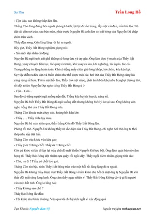 Sư Phụ Trần Long Hồ
Tạo Ebook: Nguyễn Kim Vỹ Nguồn truyện: vnthuquan.net
- Côn đâu, sao không thắp đèn lên.
Thằng Côn đang đứng bên ngoài phòng khách, lật lật đi vào trong, lấy một cái đèn, mồi lửa lên. Nó
đặt cái đèn nơi cửa, sau bức màn, phía trước Nguyễn Đà ánh đèn soi cái bóng của Nguyễn Đà chập
chờn trên vách.
Thắp đèn xong, Côn lẳng lặng rút lui ra ngoài.
Bấy giờ, Thầy Bắt Bóng nghiêm giọng nói:
- Xin mời đại nhân cử động.
Nguyễn Đà ngồi trên cái ghế không có lưng dựa và tay gác. Ông làm theo ý muốn của Thầy Bắt
Bóng, xoay chuyển liên lục, lúc quay ra trước, khi xoay ra sau, khi nghiêng, lúc ngửa, lúc cúi.
Trong phòng im lặng hoàn toàn. Chỉ có tiếng mấy chân ghế lỏng khớp, hở chêm, kêu kèn kẹt.
Sự việc diễn ra đều đặn và buồn chán như thế được một lúc, hơi thở của Thầy Bắt Bóng càng lúc
càng nặng nề hơn. Thêm một hồi lâu, Thầy thở mệt nhọc, phát âm khèn khẹt như bị nghẹt đường thở,
rồi đột nhiên Nguyễn Đạt nghe tiếng Thầy Bắt Bóng ú ớ:
- Côn... Côn...
Sau đó có tiếng người ngã xuống nền đất. Tiếng kêu huỳnh huỵch, nặng nề.
Nguyễn Đà biết Thầy Bắt Bóng đã ngã xuống đất nhưng không biết lý do tại sao. Ông không còn
nghe tiếng thở của Thầy Bất Bóng nữa.
Thằng Côn khoác màn chạy vào, hoảng hốt kêu lên:
- Thầy . . . Thầy tỉnh dậy mau.
Nguyễn Đà hé màn nhìn qua, thấy thằng Côn đỡ Thầy Bắt Bóng lên.
Phòng tối mờ, Nguyễn Đà không thấy rõ sắc diện của Thầy Bắt Bóng, chỉ nghe hơi thở ông ta thoi
thóp như sắp đứt hẳn.
Thằng Côn vừa khóc vừa kêu gào:
- Thầy y ơi ! Đừng chết. Thầy ơi ! Đừng chết.
Côn cứ khóc và lập đi lập lại mấy chữ đó mãi khiến Nguyễn Đà bực bội. Ông định quát bảo nó câm
họng thì Thầy Bắt Bóng đột nhiên cựa quậy rồi ngồi dậy. Thầy ngồi điềm nhiên, giọng tỉnh táo:
- Côn, im đi ! Thầy có chết bao giờ.
Thằng Côn nín bặt, nhìn Thầy Bắt Bóng trân tráo một hồi rồi lẳng lặng đi ra ngoài.
Nguyễn Đà không thấy được mặt Thầy Bắt Bóng vì tấm khăn che hết cả mặt ông tạ Nguyễn Đà chỉ
thấy đôi mắt sáng long lanh. Ông cảm thấy ngạc nhiên vì Thầy Bắt Bóng không có vẻ gì là người
vừa mới bất tỉnh. Ông lo lắng hỏi:
- Thầy không sao chớ ?
Thầy Bắt Bóng lắc đầu:
- Tôi khõe như bình thường. Vừa qua tôi chỉ bị kích ngất vì xúc động quá
 