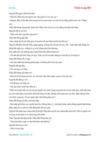 Sư Phụ Trần Long Hồ
Tạo Ebook: Nguyễn Kim Vỹ Nguồn truyện: vnthuquan.net
Nguyễn Đà ngạc nhiên hỏi tiếp:
- Mỗi lần Thầy bói cho người nào cũng phải té xỉu vậy sao ?
- Không! Đây là lần đầu tiên trong hơn ba mươi năm, tôi mới bị xúc động nhiều như vậy. Chẳng
qua...
Thầy Bắt Bóng ngưng bặt. Hình như Thầy vẫn còn bị cơn xúc động chi phối tâm thần.
Nguyễn Đà tò mò hỏi:
- Thầy xem như vậy đã xong chưa ?
Thầy Bắt Bóng gật đầu:
- Bao nhiêu đó đủ rồi. Bây giờ, tôi muốn biết đại nhân muốn hỏi điều gì ?
Nguyễn Đà thấy thái độ Thầy ngập ngừng, không biết chuyện tốt hay xấu . Cảnh thầy Bắt Bóng xúc
động đến ngất xỉu , chứng tỏ sự việc chẳng phải tầm thường.
Suy nghĩ như vậy nhưng ông cố giữ bình tĩnh, điềm nhiên nói:
- Tôi đến đây để nhờ Thầy chỉ dạy. Thầy cứ nói sự thật, không có chuyện gì trở ngại cả.
Thầy Bắt Bóng vẫn e ngại:
- Xin Đại nhân hứa không phiền giận và không bắt tội kẻ hèn này.
Nguyễn Đà gật đầu:
- Tôi xin hứa với Thầy.
Thầy Bắt Bóng cẩn thận nói:
- Đây chỉ là lời đoán mò cho vui vậy thôi. Đại nhân nghe xong xin bỏ qua cho.
Nguyễn Đà đồng ý nói:
- Tôi đã hứa với Thầy rồi.
- Vậy đại nhân muốn hỏi điều gì ?
- Điều tôi muốn biết, tại sao tôi giữ quyền cao chức trọng trong hơn hai mươi năm qua, chăn dắt trăm
họ, trên tuân phục triều đình, dưới hết lòng với dân, không nề hà gian lao cực khổ. Dân chúng sống
yên lành, sung túc. Vì sao người đời vẫn không phục tôi ?
Thầy Bắt Bóng cúi đầu, nhỏ nhẹ đáp:
- Đại nhân giữ chức cao, quyền hạn lớn, không tham ô , trên dưới phân minh nhưng người dân không
phục ngài chỉ vì một kẻ chận đứng đức độ của ngài.
Nguyễn Đà nghe qua, rùng mình kinh hãi. Ông nắm quyền cao, đứng đầu một tỉnh. Nếu có người cản
trở ông, kẻ đó phải ở xa, tận trong triều đình.
Thấy Nguyễn Đà lặng thinh, Thầy Bắt Bóng khẽ nói:
- Thưa đại nhân, ngài có cần biết thêm nữa không ?
Nguyễn Đà nôn nả nói:
- Thầy cứ nói tiếp.
 