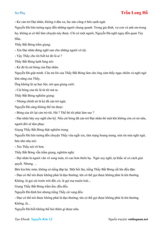 Sư Phụ Trần Long Hồ
Tạo Ebook: Nguyễn Kim Vỹ Nguồn truyện: vnthuquan.net
- Kẻ cản trở Đại nhân, không ở đâu xa, lúc nào cũng ở bên cạnh ngài.
Nguyễn Đà liên tưởng ngay đến những người chung quanh. Trong gia đình, vợ con và anh em trong
họ, không ai có thể làm chuyện này được. Chỉ có một người, Nguyễn Đà nghĩ ngay đến quan Tùy
Hầu.
Thầy Bắt Bóng trầm giọng:
- Xin Đại nhân đừng nghĩ oan cho những người vô tội.
- Vậy Thầy cho tôi biết kẻ đó là ai ?
Thầy Bắt Bóng lạnh lùng nói:
- Kẻ đó là cái bóng của Đại nhân.
Nguyễn Đà giật mình. Câu trả lời của Thầy Bắt Bóng làm cho ông cảm thấy ngạc nhiên và nghi ngờ
khả năng của Thầy.
Ông không lộ sự bực bội, nói qua giọng cười:
- Cái bóng của tôi là từ tôi mà ra.
Thầy Bắt Bóng nghiêm giọng:
- Nhưng chính nó là kẻ đã cản trở ngài.
Nguyễn Đà càng không thể tin được:
- Bóng của tôi lại cản trở tôi. Hừ ? Thế thì tôi phải làm sao ?
- Đại nhân hãy suy nghĩ cho kỹ. Nếu cái bóng đã cản trở Đại nhân thì một khi không còn có nó nữa,
người đời sẽ tâm phục.
Giọng Thầy Bắt Bóng thật nghiêm trọng.
Nguyễn Đà liên tưởng đến chuyện Thầy vừa ngất xỉu, tâm trạng hoang mang, nửa tin nửa nghi ngờ,
bèn nhỏ nhẹ nói:
- Xin Thầy nói rõ hơn.
Thầy Bắt Bóng vẫn trầm giọng, nghiêm nghị:
- Đại nhân là người văn võ song toàn, trí cao hơn thiên hạ . Ngài suy nghĩ, tự khắc sẽ có cách giải
quyết. Nhưng . ..
Bên kia bức màn, không có tiếng đáp lại. Một hồi lâu, tiếng Thầy Bắt Bóng cất lên đều đặn:
- Đạo có thể nói được không phải là đạo thường; tên có thể gọi được không phải là tên thường.
Không, là gọi cái trước trời đất; có, là gọi mẹ muôn loài...
Giọng Thầy Bắt Bóng trầm ấm, đều đều.
Nguyễn Đà định hỏi nhưng tiếng Thầy cứ vang đều:
- Đạo có thể nói được không phải là đạo thường; tên có thể gọi được không phải là tên thường.
Không, là...
Nguyễn Đà biết không thể hỏi thêm gì được nữa.
 