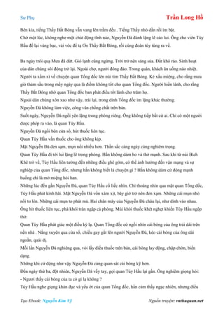 Sư Phụ Trần Long Hồ
Tạo Ebook: Nguyễn Kim Vỹ Nguồn truyện: vnthuquan.net
Bên kia, tiếng Thầy Bắt Bóng vẫn vang lên trầm đều . Tiếng Thầy nhỏ dần rồi im bặt.
Chờ một lúc, không nghe một chút động tĩnh nào, Nguyễn Đà đành lặng lẽ cáo lui. Ông cho viên Tùy
Hầu để lại vàng bạc, vải vóc để tạ Ơn Thầy Bắt Bóng, rồi cùng đoàn tùy tùng ra về.
Ba ngày trôi quạ Mưa đã dứt. Gió lạnh cũng ngừng. Trời trở nên sáng sủa. Đất khô ráo. Sinh hoạt
của dân chúng sôi động trở lại. Ngoài chợ, người đông đảo. Trong quán, khách ăn uống náo nhiệt.
Người ta xầm xì về chuyện quan Tổng đốc lên núi tìm Thầy Bắt Bóng. Kẻ xấu miệng, cho rằng mưa
gió thảm sầu trong mấy ngày qua là điềm không tốt cho quan Tổng đốc. Người hiền lành, cho rằng
Thầy Bắt Bóng nhờ quan Tổng đốc ban phát điều tốt lành cho trăm họ.
Ngoài dân chúng xôn xao như vậy, trái lại, trong dinh Tổng đốc im lặng khác thường.
Nguyễn Đà không làm việc, công văn chồng chất trên bàn.
Suốt ngày, Nguyễn Đà ngồi yên lặng trong phòng riêng. Ông không tiếp bất cứ ai. Chỉ có một người
được phép ra vào, là quan Tùy Hầu.
Nguyễn Đà ngồi bên cửa sổ, hút thuốc liên tục.
Quan Tùy Hầu vấn thuốc cho ông không kịp.
Mặt Nguyễn Đà đen sạm, mụn nổi nhiều hơn. Thần sắc càng ngày càng nghiêm trọng.
Quan Tùy Hầu đi tới lui lặng lẽ trong phòng. Hắn không dám ho và thở mạnh. Sau khi từ núi Bích
Khê trở về, Tùy Hầu liên tưởng đến những điều ghê gớm, có thể ảnh hưởng đến vận mạng và sự
nghiệp của quan Tổng đốc, nhưng hắn không biết là chuyện gì ? Hắn không dám cử động mạnh
huống chi là mở miệng hỏi han.
Những lúc đến gần Nguyễn Đà, quan Tùy Hầu cố liếc nhìn. Chỉ thoáng nhìn qua mặt quan Tổng đốc,
Tùy Hầu phát kinh hãi. Mặt Nguyễn Đà vốn xám xịt, bây giờ trở nên đen xạm. Những cái mụn nhỏ
nổi to lên. Những cái mụn to phát mủ. Hai chân mày của Nguyễn Đà châu lại, như dính vào nhau.
Ông hít thuốc liên tục, phà khói tràn ngập cả phòng. Mùi khói thuốc khét nghẹt khiến Tùy Hầu ngộp
thở.
Quan Tùy Hầu phát giác một điều kỳ lạ. Quan Tổng đốc cứ ngồi nhìn cái bóng của ông trải dài trên
nền nhà . Nắng xuyên qua cửa sổ, chiếu gay gắt lên người Nguyễn Đà, kéo cái bóng của ông dài
ngoằn, quái dị.
Mỗi lần Nguyễn Đà nghiêng qua, vói lấy điếu thuốc trên bàn, cái bóng lay động, chập chờn, biến
dạng.
Những khi cử động như vậy Nguyễn Đà càng quan sát cái bóng kỹ hơn.
Đến ngày thứ ba, đột nhiên, Nguyễn Đà vẫy tay, gọi quan Tùy Hầu lại gần. Ông nghiêm giọng hỏi:
- Ngươi thấy cái bóng của ta có gì lạ không ?
Tùy Hầu nghe giọng khàn đục và yếu ớt của quan Tổng đốc, hắn cảm thấy ngạc nhiên, nhưng điều
 