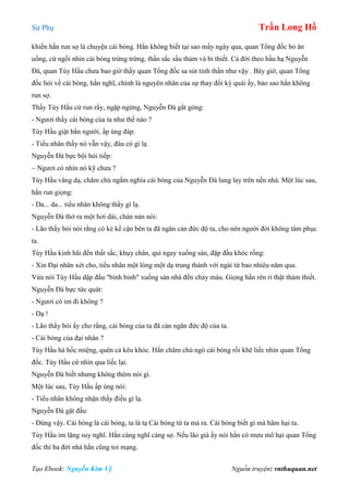 Sư Phụ Trần Long Hồ
Tạo Ebook: Nguyễn Kim Vỹ Nguồn truyện: vnthuquan.net
khiến hắn run sợ là chuyện cái bóng. Hắn không biết tại sao mấy ngày qua, quan Tổng đốc bỏ ăn
uống, cứ ngồi nhìn cái bóng trừng trừng, thần sắc sầu thảm và bi thiết. Cả đời theo hầu hạ Nguyễn
Đà, quan Tùy Hầu chưa bao giờ thấy quan Tổng đốc sa sút tinh thần như vậy . Bây giờ, quan Tổng
đốc hỏi về cái bóng, hắn nghĩ, chính là nguyên nhân của sự thay đổi kỳ quái ấy, bảo sao hắn không
run sợ.
Thấy Tùy Hầu cứ run rẩy, ngập ngừng, Nguyễn Đà gắt gỏng:
- Ngươi thấy cái bóng của ta như thế nào ?
Tùy Hầu giật bắn người, ấp úng đáp:
- Tiểu nhân thấy nó vẫn vậy, đâu có gì lạ.
Nguyễn Đà bực bội hỏi tiếp:
~ Ngươi có nhìn nó kỹ chưa ?
Tùy Hầu vâng dạ, chăm chú ngắm nghía cái bóng của Nguyễn Đà lung lay trên nền nhà. Một lúc sau,
hắn run giọng:
- Da... da... tiểu nhân không thấy gì lạ.
Nguyễn Đà thở ra một hơi dài, chán nản nói:
- Lão thầy bói nói rằng có kẻ kề cận bên ta đã ngăn cản đức độ ta, cho nên người đời không tâm phục
ta.
Tùy Hầu kinh hãi đến thất sắc, khụy chân, quì ngay xuống sàn, đập đầu khóc rống:
- Xin Đại nhân xét cho, tiểu nhân một lòng một dạ trung thành với ngài từ bao nhiêu năm qua.
Vừa nói Tùy Hầu dập đầu "binh binh" xuống sàn nhà đến chảy máu. Giọng hắn rên rỉ thật thảm thiết.
Nguyễn Đà bực tức quát:
- Ngươi có im đi không ?
- Dạ !
- Lão thầy bói ấy cho rằng, cái bóng của ta đã cản ngăn đức độ của ta.
- Cái bóng của đại nhân ?
Tùy Hầu há hốc miệng, quên cả kêu khóc. Hắn chăm chú ngó cái bóng rồi khẽ liếc nhìn quan Tổng
đốc. Tùy Hầu cứ nhìn qua liếc lại.
Nguyễn Đà biết nhưng không thèm nói gì.
Một lúc sau, Tùy Hầu ấp úng nói:
- Tiểu nhân không nhận thấy điều gì lạ.
Nguyễn Đà gật đầu:
- Đúng vậy. Cái bóng là cái bóng, ta là tạ Cái bóng từ ta mà ra. Cái bóng biết gì mà hãm hại ta.
Tùy Hầu im lặng suy nghĩ. Hắn càng nghĩ càng sợ. Nếu lão già ấy nói hắn có mưu mô hại quan Tổng
đốc thì ba đời nhà hắn cũng toi mạng.
 