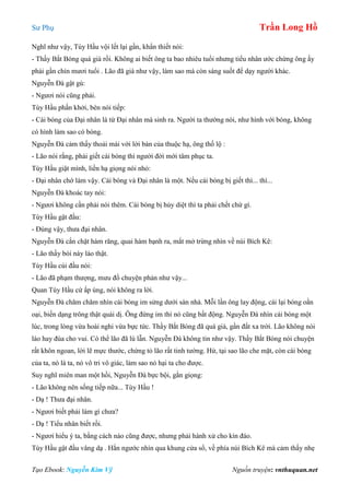 Sư Phụ Trần Long Hồ
Tạo Ebook: Nguyễn Kim Vỹ Nguồn truyện: vnthuquan.net
Nghĩ như vậy, Tùy Hầu vội lết lại gần, khẩn thiết nói:
- Thầy Bắt Bóng quá già rồi. Không ai biết ông ta bao nhiêu tuổi nhưng tiểu nhân ước chừng ông ấy
phải gần chín mươi tuổi . Lão đã già như vậy, làm sao mà còn sáng suốt để dạy người khác.
Nguyễn Đà gật gù:
- Ngươi nói cũng phải.
Tùy Hầu phấn khởi, bèn nói tiếp:
- Cái bóng của Đại nhân là từ Đại nhân mà sinh ra. Người ta thường nói, như hình với bóng, không
có hình làm sao có bóng.
Nguyễn Đà cảm thấy thoải mái với lời bàn của thuộc hạ, ông thố lộ :
- Lão nói rằng, phải giết cái bóng thì người đời mới tâm phục ta.
Tùy Hầu giật mình, liền hạ giọng nói nhỏ:
- Đại nhân chớ làm vậy. Cái bóng và Đại nhân là một. Nếu cái bóng bị giết thì... thì...
Nguyễn Đà khoác tay nói:
- Ngươi không cần phải nói thêm. Cái bóng bị hủy diệt thì ta phải chết chứ gì.
Tùy Hầu gật đầu:
- Đúng vậy, thưa đại nhân.
Nguyễn Đà cắn chặt hàm răng, quai hàm bạnh ra, mắt mở trừng nhìn về núi Bích Kê:
- Lão thầy bói này láo thật.
Tùy Hầu cúi đầu nói:
- Lão đã phạm thượng, mưu đồ chuyện phản như vậy...
Quan Tùy Hầu cứ ấp úng, nói không ra lời.
Nguyễn Đà chăm chăm nhìn cái bóng im sửng dưới sàn nhà. Mỗi lần ông lay động, cái lại bóng oằn
oại, biến dạng trông thật quái dị. Ông đứng im thì nó cũng bất động. Nguyễn Đà nhìn cái bóng một
lúc, trong lòng vừa hoài nghi vừa bực tức. Thầy Bắt Bóng đã quá già, gần đất xa trời. Lão không nói
láo hay đùa cho vui. Có thể lão đã lú lẫn. Nguyễn Đà không tin như vậy. Thầy Bắt Bóng nói chuyện
rất khôn ngoan, lời lẽ mực thước, chứng tỏ lão rất tinh tường. Hừ, tại sao lão che mặt, còn cái bóng
của ta, nó là ta, nó vô tri vô giác, làm sao nó hại ta cho được.
Suy nghĩ miên man một hồi, Nguyễn Đà bực bội, gằn giọng:
- Lão không nên sống tiếp nữa... Tùy Hầu !
- Dạ ! Thưa đại nhân.
- Ngươi biết phải làm gì chưa?
- Dạ ! Tiểu nhân biết rồi.
- Ngươi hiểu ý ta, bằng cách nào cũng được, nhưng phải hành xử cho kín đáo.
Tùy Hầu gật đầu vâng dạ . Hắn ngước nhìn qua khung cửa sổ, về phía núi Bích Kê mà cảm thấy nhẹ
 