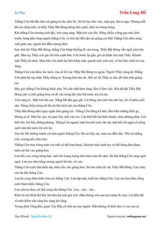 Sư Phụ Trần Long Hồ
Tạo Ebook: Nguyễn Kim Vỹ Nguồn truyện: vnthuquan.net
Thằng Côn bắt đầu làm cái giàng từ lúc sẩm tối. Nó hì hục làm việc, mệt quá, lăn ra ngủ. Nhưng mỗi
khi nó chợp mắt, cứ thấy Thầy Bắt Bóng đứng bên cạnh, nhìn nó trừng trừng.
Khi thằng Côn choàng tỉnh dậy, trời rạng sáng. Mặt trời vừa lên. Nắng chiếu xiêng qua mái chòi
tranh, bóng phủ chụp người thằng Côn, và trải dài đến tận cái giàng củi khộ Thằng Côn nằm sóng
soài giữa sân, người ướt đẫm sương đêm.
Sực nhớ tới Thầy Bắt Bóng, thằng Côn khập khiễng đi vào trong. Thầy Bắt Bóng vẫn ngồi yên trên
ghế. Bàn tay Thầy còn gác hờ trên cạnh bàn. Côn bước lại gần, gỡ cái khăn che mặt Thầy. Khuôn
mặt Thầy tái nhợt. Máu khô còn dính hai bên khóe mắt, quanh mũi, trên má, và hai bên vành tai của
Thầy.
Thằng Côn vừa khóc tức tưởi, vừa cố lôi xác Thầy Bắt Bóng ra ngoài. Người Thầy cứng đợ Thằng
Côn phải bẻ tay chân Thầy thẳng ra. Xương kêu răn rắc. Rồi nó lôi Thầy ra sân, để nằm trên giàng
củi.
Bây giờ, thằng Côn không khóc nữa. Nó cắn chặt hàm răng, lầm lì làm việc. Khi đã đặt Thầy Bắt
Bóng yên vị trên giàng hỏa, nó đi vào trong lấy nửa bát nước trà còn lại.
Trời sáng tỏ . Mặt trời lên cao. Nắng bắt đầu gay gắt. Cái bóng căn chòi thu nhỏ lại, rút về phía cuối
sân. Nắng chiếu nóng rát lên da thịt rách nát của thằng Côn.
Thầy Bắt Bóng nằm ngay ngắn trên giàng củi. Thằng Côn đứng kế bên, lầm bầm những điều gì,
không ai rõ. Một lúc sau, nó quẹt lửa, mồi vào củi. Cây khô bắt lửa thật nhanh, cháy phừng phựt. Gió
thổi lên, lửa bốc phừng phừng. Thằng Côn ngước mặt lên trời cười sằn sặc một hồi rồi ngửa cổ uống
sạch nửa bát nước trà còn lại.
Gió tốc hết những mảnh vải trên người thằng Côn. Da nó trầy nát, máu me đầm đìa. Thịt nó chẳng
còn, xương nổi cồm cộm.
Thằng Côn trợn trừng một con mắt có thể trợn được, khuỳnh một cánh tay có thể đung đưa được,
ném cái bát vào giàng hỏa.
Lửa bốc cao, nóng hừng hực. ánh lửa loang loáng trên màu máu đỏ sậm. Da thịt thằng Côn sáng ngời
ngời. Lửa reo như tiếng xương người bể nát, vỡ vụn.
Thằng Côn cười như điên dại, nhảy tốc vào giàng hỏa. Nó ôm chặt cái xác Thầy Bắt Bóng. Lửa cháy
xèo da thịt thằng Côn.
Lửa bẻ cong thân hình còm cỏi thằng Côn. Lửa táp mặt, nuốt tóc thằng Côn. Lửa reo hòa điệu tiếng
cười thảm khốc thằng Côn.
Lửa uốn éo theo cái thế cong oằn thằng Côn. Lửa... lửa... lửa...
Khói từ núi Bích Kê bốc lên đen kịt một góc trời. Dân chúng xôn xao kéo nhau đi xem. Lời đồn đãi
về một điềm xấu càng lúc càng lan rộng.
Trong dinh Tổng đốc, quan Tùy Hầu cố trấn an mọi người. Hắn không rõ khói đen vì sao mà có
 