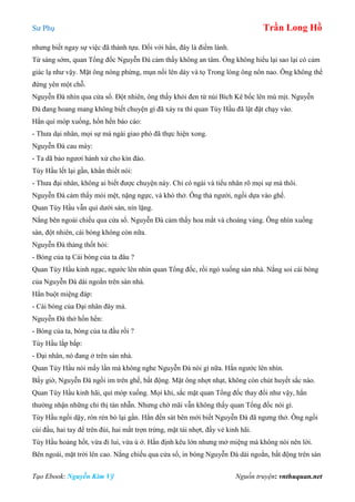 Sư Phụ Trần Long Hồ
Tạo Ebook: Nguyễn Kim Vỹ Nguồn truyện: vnthuquan.net
nhưng biết ngay sự việc đã thành tựu. Đối với hắn, đây là điềm lành.
Từ sáng sớm, quan Tổng đốc Nguyễn Đà cảm thấy không an tâm. Ông không hiểu lại sao lại có cảm
giác lạ như vậy. Mặt ông nóng phừng, mụn nổi lên dày và tọ Trong lòng ông nôn nao. Ông không thể
đứng yên một chỗ.
Nguyễn Đà nhìn qua cửa sổ. Đột nhiên, ông thấy khói đen từ núi Bích Kê bốc lên mù mịt. Nguyễn
Đà đang hoang mang không biết chuyện gì đã xảy ra thì quan Tùy Hầu đã lật đật chạy vào.
Hắn quì móp xuống, hổn hển báo cáo:
- Thưa dại nhân, mọi sự mà ngài giao phó đã thực hiện xong.
Nguyễn Đà cau mày:
- Ta dã bảo ngươi hành xử cho kín đáo.
Tùy Hầu lết lại gần, khẩn thiết nói:
- Thưa đại nhân, không ai biết được chuyện này. Chỉ có ngài và tiểu nhân rõ mọi sự mà thôi.
Nguyễn Đà cảm thấy mỏi mệt, nặng ngực, và khó thở. Ông thả người, ngồi dựa vào ghế.
Quan Tùy Hầu vẫn quì dưới sàn, nín lặng.
Nắng bên ngoài chiếu qua cửa sổ. Nguyễn Đà cảm thấy hoa mắt và choáng váng. Ông nhìn xuống
sàn, đột nhiên, cái bóng không còn nữa.
Nguyễn Đà thảng thốt hỏi:
- Bóng của tạ Cái bóng của ta đâu ?
Quan Tùy Hầu kinh ngạc, ngước lên nhìn quan Tổng đốc, rồi ngó xuống sàn nhà. Nắng soi cái bóng
của Nguyễn Đà dài ngoằn trên sàn nhà.
Hắn buột miệng đáp:
- Cái bóng của Đại nhân đây mà.
Nguyễn Đà thở hổn hển:
- Bóng của ta, bóng của ta đầu rồi ?
Tùy Hầu lắp bắp:
- Đại nhân, nó đang ở trên sàn nhà.
Quan Tùy Hầu nói mấy lần mà không nghe Nguyễn Đà nói gì nữa. Hắn ngước lên nhìn.
Bấy giờ, Nguyễn Đà ngồi im trên ghế, bất động. Mặt ông nhợt nhạt, không còn chút huyết sắc nào.
Quan Tùy Hầu kinh hãi, quì móp xuống. Mọi khi, sắc mặt quan Tổng đốc thay đổi như vậy, hắn
thường nhận những chỉ thị tàn nhẫn. Nhưng chờ mãi vẫn không thấy quan Tổng đốc nói gì.
Tùy Hầu ngồi dậy, rón rén bò lại gần. Hắn đến sát bên mới biết Nguyễn Đà đã ngưng thở. Ông ngồi
cúi đầu, hai tay để trên đùi, hai mắt trợn trừng, mặt tái nhợt, đầy vẻ kinh hãi.
Tùy Hầu hoảng hốt, vừa đi lui, vừa ú ớ. Hắn định kêu lớn nhưng mở miệng mà không nói nên lời.
Bên ngoài, mặt trời lên cao. Nắng chiếu qua cửa sổ, in bóng Nguyễn Đà dài ngoằn, bất động trên sàn
 