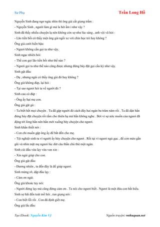 Sư Phụ Trần Long Hồ
Tạo Ebook: Nguyễn Kim Vỹ Nguồn truyện: vnthuquan.net
Nguyễn Sinh đang ngơ ngác nhìn thì ông già cất giọng trầm :
- Nguyễn Sinh , người làm gì mà la hét ầm ỉ như vậy ?
Sinh đã thấy nhiều chuyện lạ nên không còn sợ như lúc sáng , anh vội vã hỏi :
- Lão tiền bối có thấy một ông già ngồi xe với chín học trò hay không ?
Ông già cười hiền hậu:
- Ngươi không cần gọi ta như vậy.
Sinh ngạc nhiên hỏi:
- Thế con gọi lão tiền bối như thế nào ?
- Ngươi gọi ta như thế nào cũng được nhưng đừng bày đặt gọi cầu kỳ như vậy.
Sinh gật đầu:
- Dạ , nhưng ngài có thấy ông già đó hay không ?
Ông già không đáp, lại hỏi :
- Tại sao ngươi hỏi ta về người đó ?
Sinh cau có đáp :
- Ông ấy hại mẹ con.
Ông già gật gù :
- Ta biết hết mọi chuyện . Ta đã gặp người đó cách đây hai ngàn ba trăm năm rồi . Ta đã dặn hắn
đừng bày đặt chuyện rối rắm cho thiên hạ mà hắn không nghe . Bởi vì sự ước muốn của ngươi đã
động tới lòng hắn nên hắn mới xuống bày chuyện cho ngươi.
Sinh khẩn thiết nói :
- Con chỉ muốn gặp ông ấy để bắt đền cho mẹ.
- Tội nghiệt sinh ra vì người ấy bày chuyện cho ngươi . Rồi tại vì ngươi ngủ gục , để con mèo gần
gũi và nhìn mặt mẹ ngươi lúc dứt câu thần chú thứ một ngàn.
Sinh cúi đầu vừa lạy vừa van xin :
- Xin ngài giúp cho con.
Ông già gật đầu:
- Đương nhiên , ta đến đây là để giúp ngươi.
Sinh mừng rỡ, dập đầu lạy :
- Cám ơn ngài.
Ông già khoác tay nói:
- Người đừng lạy mà cũng đừng cám ơn . Ta nói cho ngươi biết . Ngươi là một đứa con bất hiếu.
Sinh sợ hãi đến toát mồ hôi , run giọng nói :
- Con biết lỗi rồi . Con đã định giết mẹ.
Ông già lắc đầu:
 