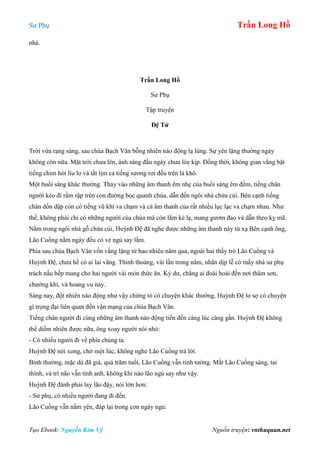 Sư Phụ Trần Long Hồ
Tạo Ebook: Nguyễn Kim Vỹ Nguồn truyện: vnthuquan.net
nhà.
Trần Long Hồ
Sư Phụ
Tập truyện
Đệ Tử
Trời vừa rạng sáng, sau chùa Bạch Vân bỗng nhiên náo động lạ lùng. Sự yên lặng thường ngày
không còn nữa. Mặt trời chưa lên, ánh sáng đầu ngày chưa lóe kịp. Đồng thời, không gian vắng bặt
tiếng chim hót líu lo và tắt lịm cả tiếng sương rơi đều trên lá khô.
Một buổi sáng khác thường. Thay vào những âm thanh êm nhẹ của buổi sáng êm đềm, tiếng chân
người kéo đi rầm rập trên con đường bọc quanh chùa, dẫn đến ngôi nhà chứa củi. Bên cạnh tiếng
chân dồn dập còn có tiếng vũ khí va chạm và cả âm thanh của rất nhiều lục lạc va chạm nhau. Như
thế, không phải chỉ có những người của chùa mà còn lắm kẻ lạ, mang gươm đao và dẫn theo kỵ mã.
Nằm trong ngôi nhà gỗ chứa củi, Huỳnh Đệ đã nghe được những âm thanh này từ xạ Bên cạnh ông,
Lão Cuồng nằm ngáy đều có vẻ ngủ say lắm.
Phía sau chùa Bạch Vân vốn vắng lặng từ bao nhiêu năm qua, ngoài hai thầy trò Lão Cuồng và
Huỳnh Đệ, chưa hề có ai lai vãng. Thỉnh thoảng, vài lần trong năm, nhân dịp lễ có mấy nhà sư phụ
trách nấu bếp mang cho hai người vài món thức ăn. Kỳ dư, chẳng ai đoái hoài đến nơi thâm sơn,
chướng khí, và hoang vu này.
Sáng nay, đột nhiên náo động như vậy chứng tỏ có chuyện khác thường, Huỳnh Đệ lo sợ có chuyện
gì trọng đại liên quan đến vận mạng của chùa Bạch Vân.
Tiếng chân người đi cùng những âm thanh náo động tiến đến càng lúc càng gần. Huỳnh Đệ không
thể diềm nhiên được nữa, ông xoay người nói nhỏ:
- Có nhiều người đi về phía chúng ta.
Huỳnh Đệ nói xong, chờ một lúc, không nghe Lão Cuồng trả lời.
Bình thường, mặc dù đã già, quá trăm tuổi, Lão Cuồng vẫn tinh tường. Mắt Lão Cuồng sáng, tai
thính, và trí não vẫn tinh anh, không khi nào lão ngủ say như vậy.
Huỳnh Đệ đành phải lay lão đậy, nói lớn hơn:
- Sư phụ, có nhiều người đang đi đến.
Lão Cuồng vẫn nằm yên, đáp lại trong cơn ngáy ngủ:
 