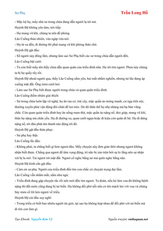 Sư Phụ Trần Long Hồ
Tạo Ebook: Nguyễn Kim Vỹ Nguồn truyện: vnthuquan.net
- Mặc kệ họ, mấy nhà sư trong chùa đang dẫn người lạ tới mà.
Huỳnh Đệ không yên tâm, nói tiếp:
- Họ mang vũ khí, chúng ta nên đề phòng.
Lão Cuồng thản nhiên, vừa ngáp vừa nói:
- Họ từ xa đến, đi đường thì phải mang vũ khí phòng thân chứ.
Huỳnh Đệ gật đầu:
- Số người này đông lắm, nhưng làm sao Sư Phụ biết các sư trong chùa dẫn người đến.
Lão Cuồng bật cười:
- Ta còn biết mấy tên thầy chùa dẫn quan quân của triều đình nữa. Họ tới tìm ngươi. Phen này chúng
ta bị họ quấy rầy rồi.
Huỳnh Đệ nhoài người qua, thấy Lão Cuồng nằm yên, hai mắt nhắm nghiền, nhưng tai lão đang áp
xuống mặt đất. Ông mỉm cười hỏi:
- Làm sao Sư Phụ biết được người trong chùa và quan quân triều đình.
Lão Cuồng điềm nhiên giải thích:
- Sư trong chùa luôn lập võ nghệ, họ ăn rau cỏ, trái cây, mặc quần áo mỏng manh, cư ngụ trên núi,
thường xuyên phải vận động đôi chân để leo trèo. Do đó thân thể họ nhẹ nhàng mà hạ bàn vững
chắc. Còn quan quân triều đình hay ăn uống rượu thịt, mặc quần áo nặng nề, đeo giáp, mang vũ khí,
thân họ nặng mà chân yếu. Họ đi đường xa, quan cưỡi ngựa hoặc đi kiệu còn quân đi bộ. Họ đi đứng
nặng nề, tới đâu phát âm thanh náo động tới đó.
Huỳnh Đệ gật đầu thán phục:
- Sư phụ hay thật.
Lão Cuồng lắc đầu:
- Không phải, ta chẳng biết gì hơn ngươi đâu. Mấy chuyện này đơn giản thôi nhưng ngươi không
nhận biết được. Chẳng qua ngươi để tâm vọng động, trí não bị xáo trộn bởi sự lo lắng nên sự nhận
xét bị lu mờ. Tai ngươi rời mặt đất. Ngươi cố nghe bằng tai mà quên nghe bằng não.
Huỳnh Đệ kính cẩn gật đầu:
- Cám ơn sư phụ. Người của triều đình đến tìm con chắc có chuyện trọng đại lắm.
Lão Cuồng vẫn nhắm mắt, nằm như ngủ:
- Triều đình đang gặp chuyện rắc rối nên mới đến tìm ngươi. Ta đoán, nếu kẻ làm vua đó không bệnh
nặng thì đất nước cũng đang bị tai biến. Họ không đối phó nỗi nên có tên mách lẻo với vua và chúng
bày mưu cố lôi kéo ngươi về triều.
Huỳnh Đệ cúi đầu suy nghĩ:
- Trong triều có biết bao nhiêu người tài giỏi, tại sao họ không hợp nhau để đối phó với tai biến mà
đi tìm con làm gì.
 