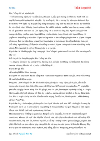 Sư Phụ Trần Long Hồ
Tạo Ebook: Nguyễn Kim Vỹ Nguồn truyện: vnthuquan.net
Lão Cuồng thở hắt một hơi dài:
- Triều đình đông người, từ vua đến quan, chí quân sĩ, đều quen hưởng an nhàn của thanh bình lâu
naỵ Họ hưởng nhiều của cải và bổng lộc. Họ ăn uống đầy đủ và no saỵ Họ mặc quần áo ấm và đẹp.
Họ đi kiệu, cưỡi ngựa. Họ đã quen sống trong nhung lụa, lòng ham mê danh lợi thì cao mà tinh thần
lại yếu, chí đã nhục. Khi gặp chuyện gì trọng đại và khó khăn thì vua bấn loạn chân tay, quan co đầu
rút cổ, quân nhớn nhác thối lui. Còn ngươi, sống với ta ở nơi núi rừng này. Ngươi không có vinh
quang mà chẳng có nhục nhằn. Ngươi không có của cải nên chẳng bị mất mát. Ngươi không có
quyền cao nên chẳng sợ mất chức. Ngươi không ở trên ai nên chẳng ngại ngồi dưới ai. Ngươi cùng ta
sống quen đạm bạc nên chẳng sợ cực khổ. Ngươi cùng ta không quan tâm sống chết nên chẳng sợ
chết sống. Ngươi không cố lấy thêm nên chẳng sợ mất đi. Ngươi không vui vì được nên chẳng buồn
vì mất. Nếu ngươi đã là cát bụi thì ngươi đâu lạ gì bụi cát.
Huỳnh Đệ cúi đầu lắng nghe, ông không ngờ Lão Cuồng đã quá trăm tuổi mà tinh thần còn sáng suốt
như vậy.
Biết Huỳnh Đệ đang lắng nghe, Lão Cuồng nói tiếp:
- Ta phục vụ cho nước mà không vì vuạ Ta cống hiến cho dân chứ không cho triều đình. Ta sinh ra
từ nước và trong dân nên trở về nước và dân là hợp lẽ.
Huỳnh Đệ gật đầu:
- Con xin ghi khắc lời sư phụ dạy.
Hai người nói chuyện tới đây thì tiếng chân và âm thanh huyên náo đã tới thật gần. Phía cuối đường
đã xuất hiện rất đông người.
Đúng như Lão Cuống đã nói. Đi đầu là năm vị sư già mặc áo vàng. Vị sư già đi giữa, cầm thiền
trượng, đầu hoa sen, thân hình phốp pháp, mặt hồng hào, là Phương trượng của chùa. Vị sư già bên
phải cầm cây gậy sắt đen bóng, thân thể gầy gò, mặt sắc lạnh, là thủ tọa Chấp Pháp Đường. Vị sư già
bên trái, cầm pho kinh sắt nặng nề, thân chỉ có da bọc xương, sắc mặt tái nhợt, là thủ tọa Tàng Kinh
Các. Hai vị sư già còn lại hai bên, đều cầm thiền trượng, ốm hốc hác, là thủ tọa của La Hán Đường
và Giới Pháp Viện.
Huỳnh Đệ thấy cả năm vị sư già đứng đầu chùa Bạch Vân đều xuất hiện, biết có chuyện rất trọng đại.
Năm người này ít khi ra khỏi chùa và càng không đi chung với nhau bao giờ. Bây giờ cả năm ngươi
đều có mặt, đủ biết tình hình nghiêm trọng biết bao.
Phía sau năm vị sư có hằng hà quan quân đứng lố nhố ở hàng đầu, Huỳnh Đệ nhận ra mấy người
quan trọng. Vị quan già ngồi kiệu, đi giữa, bên trái, mặc triều phục màu máu đỏ tươi, viền vàng, đội
mũ cánh chuồn, mặt tươi tắn, luôn nở nụ cười, là Lễ Bộ Thượng Thự Vị quan cưỡi ngựa, đi giữa, bên
phải, thân hình cao lớn, mặc áo giáp vàng chói, đội mũ lông tua, đeo gươm, là Hình Bộ Thượng Thự
Hai vị quan hai bên mặc võ phục, một đen, một trắng, đều cao dong dỏng, trông rắn chắc và oai
 