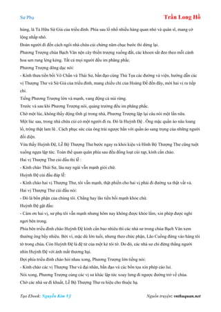 Sư Phụ Trần Long Hồ
Tạo Ebook: Nguyễn Kim Vỹ Nguồn truyện: vnthuquan.net
hùng, là Tả Hữu Sứ Giả của triều đình. Phía sau lố nhố nhiều hàng quan nhỏ và quân sĩ, mang cờ
lộng nhấp nhô.
Đoàn người đi đến cách ngôi nhà chứa củi chừng năm chục bước thì dừng lại.
Phương Trượng chùa Bạch Vân nện cây thiền trượng xuống đất, các khoen sắt đeo theo mỗi cánh
hoa sen rung lẻng kẻng. Tất cả mọi người đều im phăng phắc.
Phương Trượng dõng dạc nói:
- Kính thưa tiền bối Vô Chấn và Thái Sư, bần đạo cùng Thủ Tọa các đường và viện, hướng dẫn các
vị Thượng Thư và Sứ Giả của triều đình, mang chiếu chỉ của Hoàng Đế đến đây, mời hai vị ra tiếp
chỉ.
Tiếng Phương Trượng lớn và mạnh, vang động cả núi rừng.
Trước và sau khi Phương Trượng nói, quảng trường đều im phăng phắc.
Chờ một lúc, không thấy động tĩnh gì trong nhà, Phương Trượng lập lại câu nói một lần nữa.
Một lúc sau, trong nhà chứa củi có một người đi ra. Đó là Huỳnh Đệ . Ông mặc quần áo nâu loang
lổ, trông thật lam lũ . Cách phục sức của ông trái ngược hẳn với quần áo sang trọng của những người
đối diện.
Vừa thấy Huỳnh Đệ, Lễ Bộ Thượng Thư bước ngay ra khỏi kiệu và Hình Bộ Thượng Thư cũng tuột
xuống ngựa lập tức. Toàn thể quan quân phía sau đều đồng loạt cúi rạp, kính cẩn chào.
Hai vị Thượng Thư cúi đầu thi lễ :
- Kính chào Thái Sư, lâu nay ngài vẫn mạnh giỏi chứ.
Huỳnh Đệ cúi đầu đáp lễ:
- Kính chào hai vị Thượng Thư, tôi vẫn mạnh, thật phiền cho hai vị phải đi đường xa thật vất vả.
Hai vị Thượng Thư cúi đầu nói:
- Đó là bổn phận của chúng tôi. Chẳng hay lão tiền bối mạnh khỏe chứ.
Huỳnh Đệ gật đầu:
- Cám ơn hai vị, sư phụ tôi vẫn mạnh nhưng hôm nay không được khỏe lắm, xin phép được nghỉ
ngơi bên trong.
Phía bên triều đình chào Huỳnh Đệ kính cẩn bao nhiêu thì các nhà sư trong chùa Bạch Vân xem
thường ông bấy nhiêu. Bởi vì, mặc dù lớn tuổi, nhưng theo chức phận, Lão Cuồng đứng vào hàng tôi
tớ trong chùa. Còn Huỳnh Đệ là đệ tử của một kẻ tôi tớ. Do đó, các nhà sư chỉ đứng thẳng người
nhìn Huỳnh Đệ với ánh mắt thương hại.
Đợi phía triều đình chào hỏi nhau xong, Phương Trượng lớn tiếng nói:
- Kính chào các vị Thượng Thư và đại nhân, bần đạo và các bổn tọa xin phép cáo lui.
Nói xong, Phương Trượng cùng các vị sư khác lập tức xoay lưng đi ngược đường trở về chùa.
Chờ các nhà sư đi khuất, Lễ Bộ Thượng Thư ra hiệu cho thuộc hạ.
 