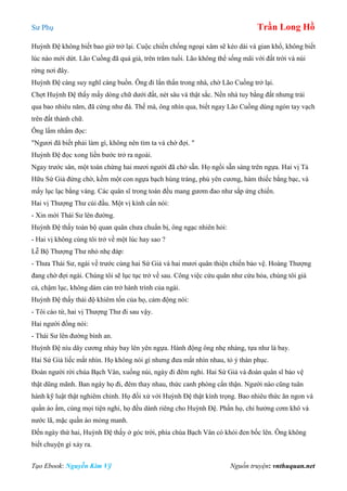 Sư Phụ Trần Long Hồ
Tạo Ebook: Nguyễn Kim Vỹ Nguồn truyện: vnthuquan.net
Huỳnh Đệ không biết bao giờ trở lại. Cuộc chiến chống ngoại xâm sẽ kéo dài và gian khổ, không biết
lúc nào mới dứt. Lão Cuồng đã quá già, trên trăm tuổi. Lão không thể sống mãi với đất trời và núi
rừng nơi đây.
Huỳnh Đệ càng suy nghĩ càng buồn. Ông đi lẩn thẩn trong nhà, chờ Lão Cuồng trở lại.
Chợt Huỳnh Đệ thấy mấy dòng chữ dưới đất, nét sâu và thật sắc. Nền nhà tuy bằng đất nhưng trải
qua bao nhiêu năm, đã cứng như đá. Thế mà, ông nhìn qua, biết ngay Lão Cuồng dùng ngón tay vạch
trên đất thành chữ.
Ông lẩm nhẩm đọc:
"Ngươi đã biết phải làm gì, không nên tìm ta và chờ đợi. "
Huỳnh Đệ đọc xong liền bước trở ra ngoài.
Ngay trước sân, một toán chừng hai mươi người đã chờ sẵn. Họ ngồi sẵn sàng trên ngựa. Hai vị Tả
Hữu Sứ Giả đứng chờ, kềm một con ngựa bạch hùng tráng, phủ yên cương, hàm thiếc bằng bạc, và
mấy lục lạc bằng vàng. Các quân sĩ trong toán đều mang gươm đao như sắp ứng chiến.
Hai vị Thượng Thư cúi đầu. Một vị kính cẩn nói:
- Xin mời Thái Sư lên đường.
Huỳnh Đệ thấy toàn bộ quan quân chưa chuẩn bị, ông ngạc nhiên hỏi:
- Hai vị không cùng tôi trở về một lúc hay sao ?
Lễ Bộ Thượng Thư nhỏ nhẹ đáp:
- Thưa Thái Sư, ngài về trước cùng hai Sứ Giả và hai mươi quân thiện chiến bảo vệ. Hoàng Thượng
đang chờ đợi ngài. Chúng tôi sẽ lục tục trở về sau. Công việc cứu quân như cứu hỏa, chúng tôi già
cả, chậm lục, không dám cản trở hành trình của ngài.
Huỳnh Đệ thấy thái độ khiêm tốn của họ, cảm động nói:
- Tôi cáo từ, hai vị Thượng Thư đi sau vậy.
Hai người đồng nói:
- Thái Sư lên đường bình an.
Huỳnh Đệ níu dây cương nhảy bay lên yên ngựa. Hành động ông nhẹ nhàng, tựa như lá bay.
Hai Sứ Giả liếc mắt nhìn. Họ không nói gì nhưng đưa mắt nhìn nhau, tỏ ý thán phục.
Đoàn người rời chùa Bạch Vân, xuống núi, ngày đi đêm nghỉ. Hai Sứ Giả và đoàn quân sĩ bảo vệ
thật dũng mãnh. Ban ngày họ đi, đêm thay nhau, thức canh phòng cẩn thận. Người nào cũng tuân
hành kỹ luật thật nghiêm chỉnh. Họ đối xử với Huỳnh Đệ thật kính trọng. Bao nhiêu thức ăn ngon và
quần áo ấm, cùng mọi tiện nghi, họ đều dành riêng cho Huỳnh Đệ. Phần họ, chỉ hưởng cơm khô và
nước lã, mặc quần áo mỏng manh.
Đến ngày thứ hai, Huỳnh Đệ thấy ở góc trời, phía chùa Bạch Vân có khói đen bốc lên. Ông không
biết chuyện gì xảy ra.
 