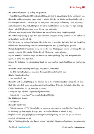 Sư Phụ Trần Long Hồ
Tạo Ebook: Nguyễn Kim Vỹ Nguồn truyện: vnthuquan.net
Hai Sứ Giả thấy Huỳnh Đệ lo lắng, bèn giải thích:
- Thưa Thái Sư, có lẽ quân sĩ đốt những thứ không cần thiết và rác rưới trước khi họ nhổ trại rời núi.
Huỳnh Đệ im lặng nhưng ông không vừa ý về lời giải thích ấy. Hai Sứ Giả tuy là người cầm binh ra
trận nhưng lâu nay đã xa rời quân ngũ, do đó họ thiếu kinh nghiệm chiến trường. Theo ông, trong
cách điều quân và dụng binh, không nên đốt lửa và phát khói trước khi nhổ trại. Tuy nghĩ như vậy
nhưng Huỳnh Đệ cũng theo toán người liếp tục cuộc hành trình.
Đến chiều hôm đó, Huỳnh Đệ thấy khói đen bốc lên nhiều hơn nhưng ông không nói gì.
Hai Sứ Giả ra lệnh dừng lại nghỉ đêm. Bữa cơm chiều cũng bình thường như mọi khi, hai Sứ Giả vẫn
ra lệnh pha trà cho Huỳnh Đệ.
Đêm đến, trong khi mọi người yên giấc, Huỳnh Đệ nhìn về phía chùa Bạch Vân. Trời tối, ông không
thể thấy khói đen nữa nhưng hình như có ánh sáng tỏa lên phía ấy, lửa hồng một góc trời.
Biết có chuyện bất thường xảy ra, không tổn hại cho chùa thì cũng nguy hại đến Lão Cuồng. Nhớ lại
nét mặt và lời giải thích của hai Sứ Giá, Huỳnh Đệ cảm thấy không yên tâm.
Đợi hai Sứ Giả và toán quân sĩ ngủ yên, Huỳnh Đệ nhỏm người dậy. Ông định bõ ngựa và đoàn
người, lén trở về chùa Bạch Vân.
Nhưng, đột nhiên ông vừa vận sức đứng lên đã ngã khuỵu xuống. Người ông không còn chút hơi sức
nào.
Huỳnh Đệ vừa rán sức đứng lên đã nghe tiếng Tả Sứ Giả nói nhỏ :
- Xin Thái Sư tha lỗi, bọn tiểu nhân phải đem ngài về kinh cho kịp thời hạn.
Hữu Sứ Giả cũng lên tiếng:
- Thái Sư miễn lỗi cho.
Huỳnh Đệ kinh hãi, ông không sợ cho bản thân mà lo cho sự an lành của Lão Cuồng. Đối với chùa
Bạch Vân, triều đình không có va chạm gì, thì không có lý do để họ gây tổn hại cho chùa. Còn Lão
Cuồng, lão chưa bao giờ xúc phạm đến ai, tại sao...
Không dám nghĩ tiếp nữa, Huỳnh Đệ cố giữ bình tĩnh:
- Chúng ta trở về chùa Bạch Vân, xem có chuyện gì bất trắc.
Hai Sứ Giả cùng lắc đầu:
- Không được.
Huỳnh Đệ bực tức nói:
- Chúng ta quay trở về. Tôi chỉ muốn biết sư phụ tôi có gặp chuyện gì nguy hiểm hay không. Lúc ra
đi, tôi không gặp được sư phụ để từ giã ông. Tôi chỉ cần thấy mặt sư phụ rồi đi ngay.
Ông vừa nói vừa gắng gượng bước tới nhưng hai chân ông không còn chút sức lực nào nên thân
người cứ ngả nghiêng qua lại.
Hữu Sứ Giả đứng phắt dậy, nắm lấy một bên vai Huỳnh Đệ. Hắn vừa muốn giúp mà cũng vừa muốn
 